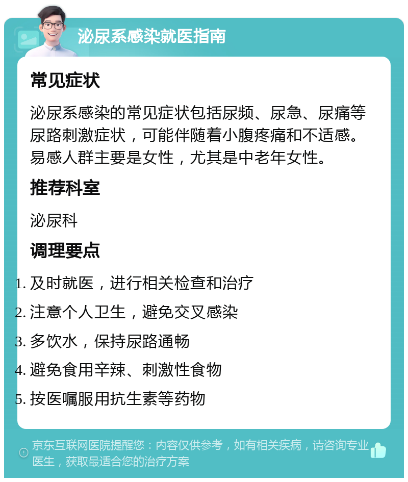 泌尿系感染就医指南 常见症状 泌尿系感染的常见症状包括尿频、尿急、尿痛等尿路刺激症状，可能伴随着小腹疼痛和不适感。易感人群主要是女性，尤其是中老年女性。 推荐科室 泌尿科 调理要点 及时就医，进行相关检查和治疗 注意个人卫生，避免交叉感染 多饮水，保持尿路通畅 避免食用辛辣、刺激性食物 按医嘱服用抗生素等药物