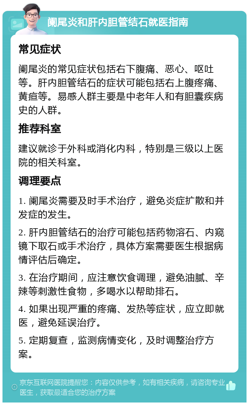 阑尾炎和肝内胆管结石就医指南 常见症状 阑尾炎的常见症状包括右下腹痛、恶心、呕吐等。肝内胆管结石的症状可能包括右上腹疼痛、黄疸等。易感人群主要是中老年人和有胆囊疾病史的人群。 推荐科室 建议就诊于外科或消化内科，特别是三级以上医院的相关科室。 调理要点 1. 阑尾炎需要及时手术治疗，避免炎症扩散和并发症的发生。 2. 肝内胆管结石的治疗可能包括药物溶石、内窥镜下取石或手术治疗，具体方案需要医生根据病情评估后确定。 3. 在治疗期间，应注意饮食调理，避免油腻、辛辣等刺激性食物，多喝水以帮助排石。 4. 如果出现严重的疼痛、发热等症状，应立即就医，避免延误治疗。 5. 定期复查，监测病情变化，及时调整治疗方案。