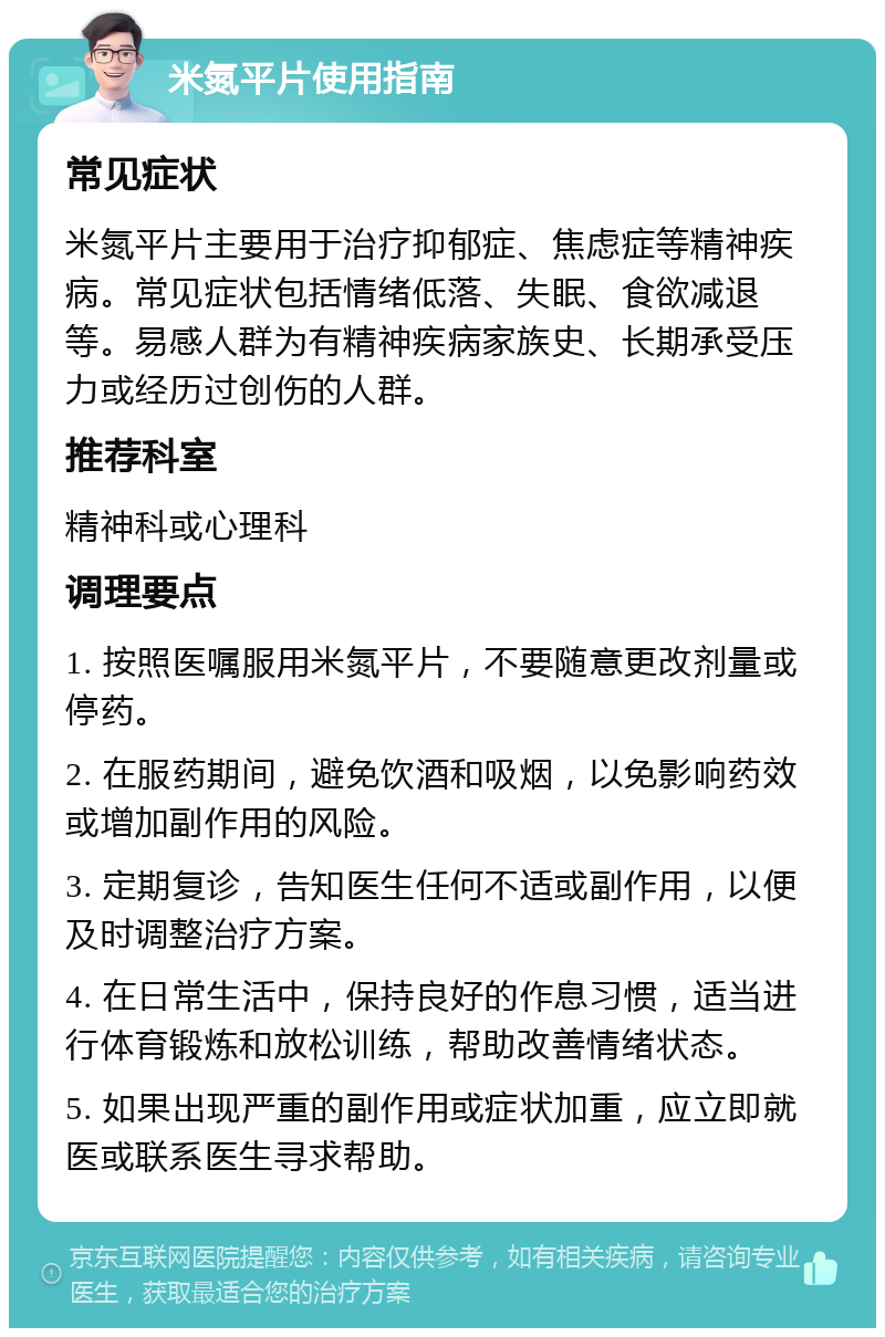 米氮平片使用指南 常见症状 米氮平片主要用于治疗抑郁症、焦虑症等精神疾病。常见症状包括情绪低落、失眠、食欲减退等。易感人群为有精神疾病家族史、长期承受压力或经历过创伤的人群。 推荐科室 精神科或心理科 调理要点 1. 按照医嘱服用米氮平片，不要随意更改剂量或停药。 2. 在服药期间，避免饮酒和吸烟，以免影响药效或增加副作用的风险。 3. 定期复诊，告知医生任何不适或副作用，以便及时调整治疗方案。 4. 在日常生活中，保持良好的作息习惯，适当进行体育锻炼和放松训练，帮助改善情绪状态。 5. 如果出现严重的副作用或症状加重，应立即就医或联系医生寻求帮助。