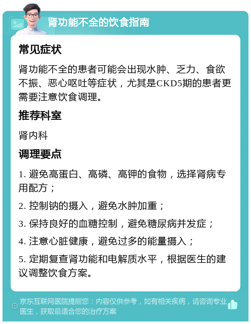 肾功能不全的饮食指南 常见症状 肾功能不全的患者可能会出现水肿、乏力、食欲不振、恶心呕吐等症状，尤其是CKD5期的患者更需要注意饮食调理。 推荐科室 肾内科 调理要点 1. 避免高蛋白、高磷、高钾的食物，选择肾病专用配方； 2. 控制钠的摄入，避免水肿加重； 3. 保持良好的血糖控制，避免糖尿病并发症； 4. 注意心脏健康，避免过多的能量摄入； 5. 定期复查肾功能和电解质水平，根据医生的建议调整饮食方案。