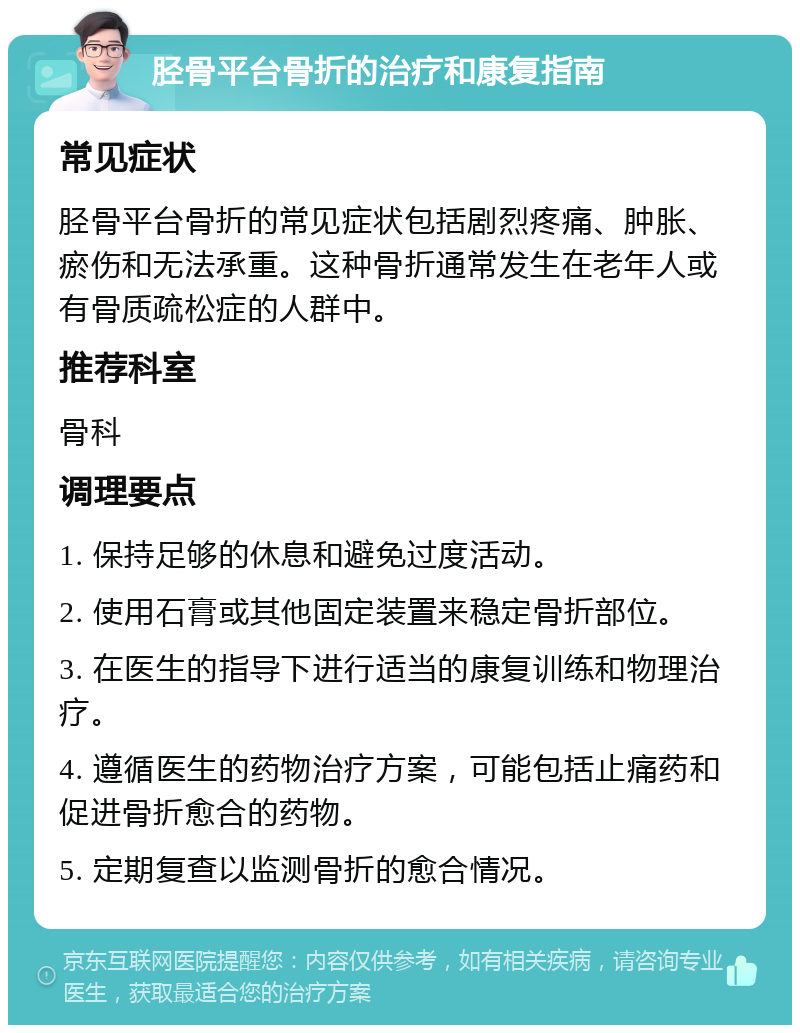 胫骨平台骨折的治疗和康复指南 常见症状 胫骨平台骨折的常见症状包括剧烈疼痛、肿胀、瘀伤和无法承重。这种骨折通常发生在老年人或有骨质疏松症的人群中。 推荐科室 骨科 调理要点 1. 保持足够的休息和避免过度活动。 2. 使用石膏或其他固定装置来稳定骨折部位。 3. 在医生的指导下进行适当的康复训练和物理治疗。 4. 遵循医生的药物治疗方案，可能包括止痛药和促进骨折愈合的药物。 5. 定期复查以监测骨折的愈合情况。