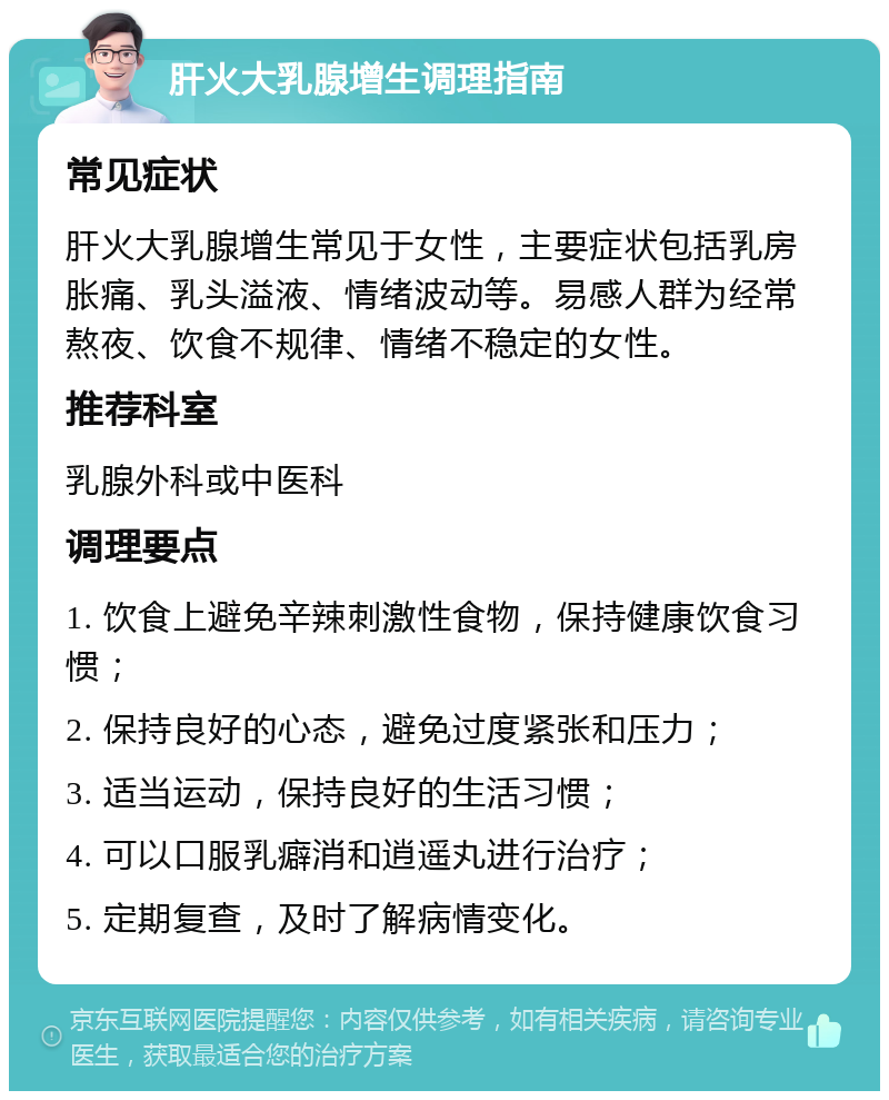 肝火大乳腺增生调理指南 常见症状 肝火大乳腺增生常见于女性，主要症状包括乳房胀痛、乳头溢液、情绪波动等。易感人群为经常熬夜、饮食不规律、情绪不稳定的女性。 推荐科室 乳腺外科或中医科 调理要点 1. 饮食上避免辛辣刺激性食物，保持健康饮食习惯； 2. 保持良好的心态，避免过度紧张和压力； 3. 适当运动，保持良好的生活习惯； 4. 可以口服乳癖消和逍遥丸进行治疗； 5. 定期复查，及时了解病情变化。