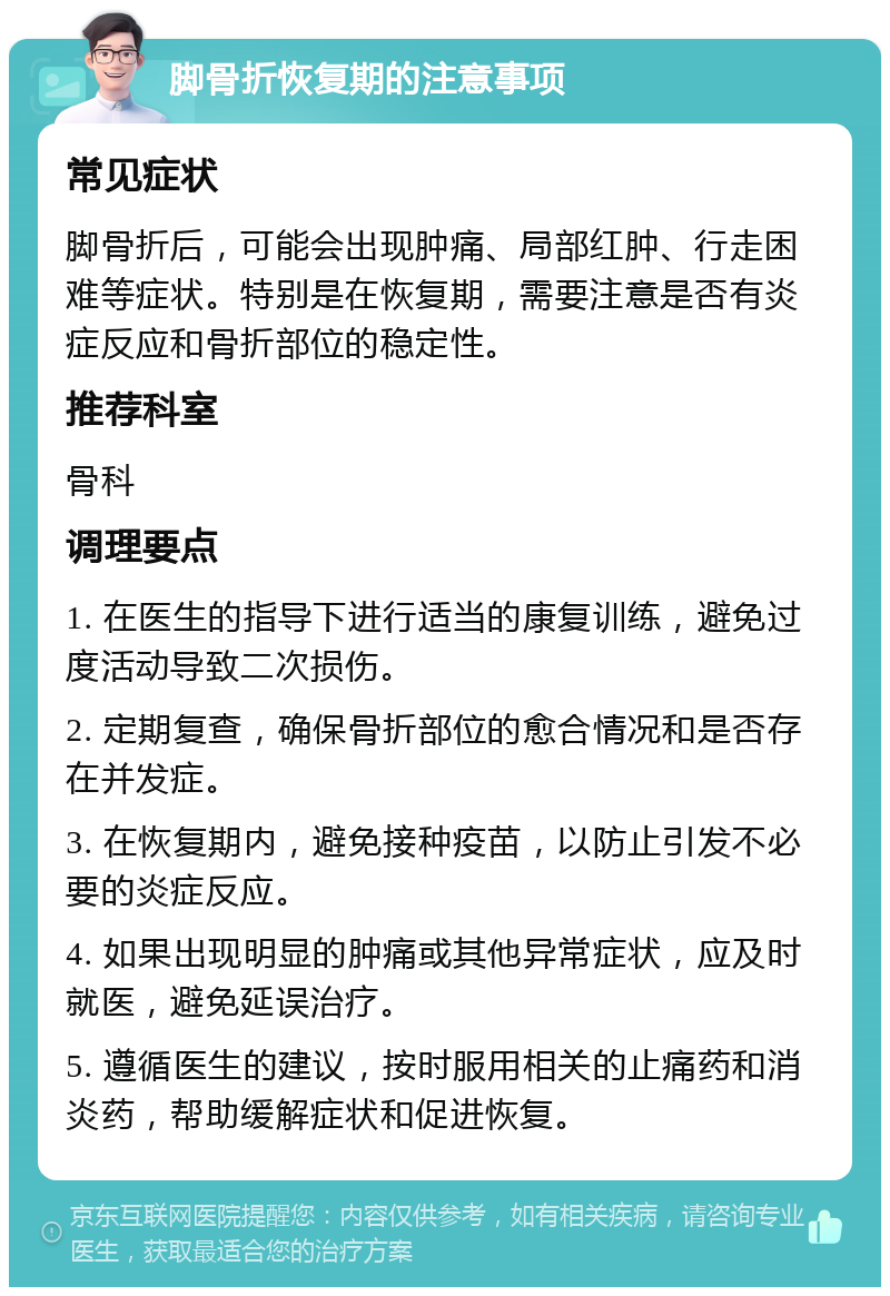 脚骨折恢复期的注意事项 常见症状 脚骨折后，可能会出现肿痛、局部红肿、行走困难等症状。特别是在恢复期，需要注意是否有炎症反应和骨折部位的稳定性。 推荐科室 骨科 调理要点 1. 在医生的指导下进行适当的康复训练，避免过度活动导致二次损伤。 2. 定期复查，确保骨折部位的愈合情况和是否存在并发症。 3. 在恢复期内，避免接种疫苗，以防止引发不必要的炎症反应。 4. 如果出现明显的肿痛或其他异常症状，应及时就医，避免延误治疗。 5. 遵循医生的建议，按时服用相关的止痛药和消炎药，帮助缓解症状和促进恢复。