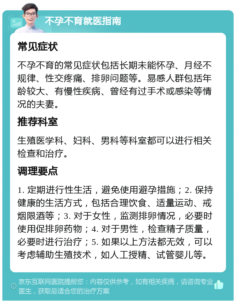 不孕不育就医指南 常见症状 不孕不育的常见症状包括长期未能怀孕、月经不规律、性交疼痛、排卵问题等。易感人群包括年龄较大、有慢性疾病、曾经有过手术或感染等情况的夫妻。 推荐科室 生殖医学科、妇科、男科等科室都可以进行相关检查和治疗。 调理要点 1. 定期进行性生活，避免使用避孕措施；2. 保持健康的生活方式，包括合理饮食、适量运动、戒烟限酒等；3. 对于女性，监测排卵情况，必要时使用促排卵药物；4. 对于男性，检查精子质量，必要时进行治疗；5. 如果以上方法都无效，可以考虑辅助生殖技术，如人工授精、试管婴儿等。