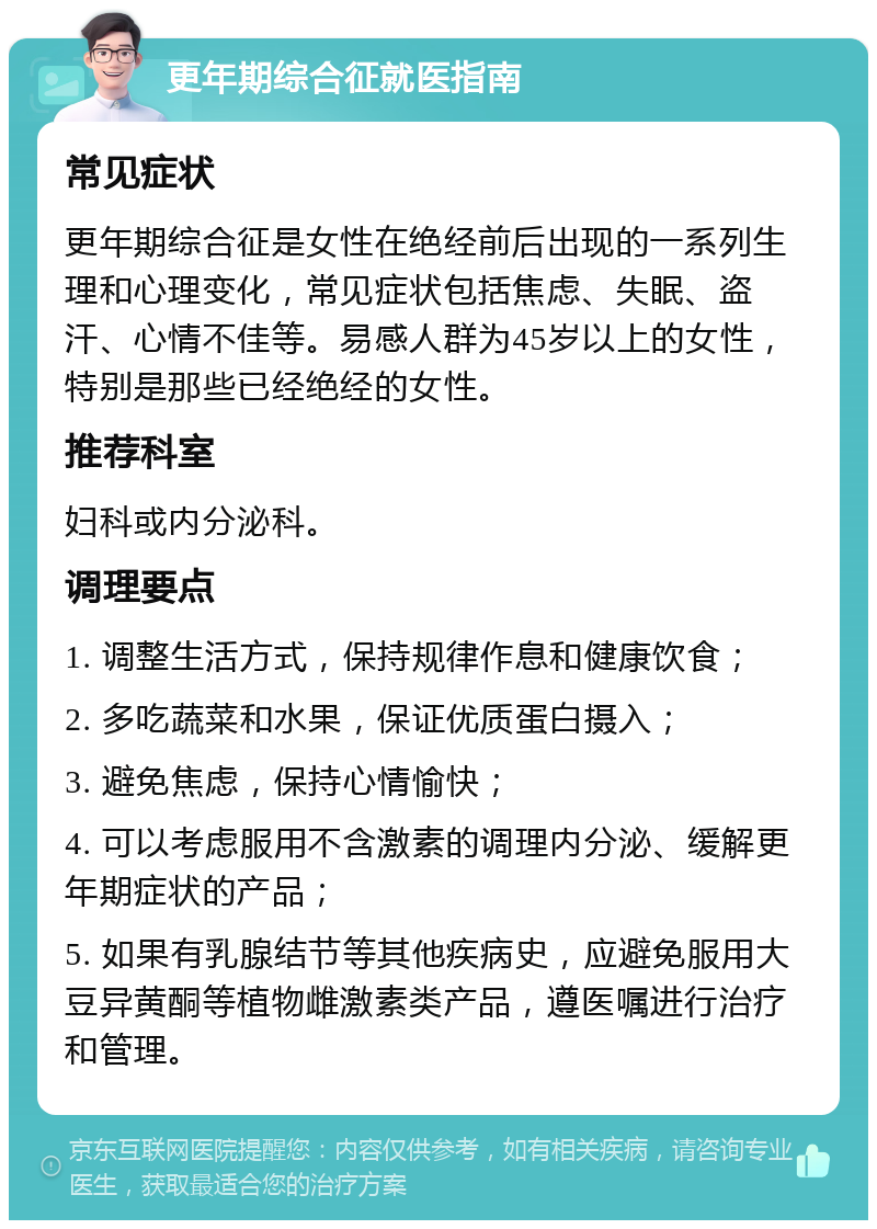 更年期综合征就医指南 常见症状 更年期综合征是女性在绝经前后出现的一系列生理和心理变化，常见症状包括焦虑、失眠、盗汗、心情不佳等。易感人群为45岁以上的女性，特别是那些已经绝经的女性。 推荐科室 妇科或内分泌科。 调理要点 1. 调整生活方式，保持规律作息和健康饮食； 2. 多吃蔬菜和水果，保证优质蛋白摄入； 3. 避免焦虑，保持心情愉快； 4. 可以考虑服用不含激素的调理内分泌、缓解更年期症状的产品； 5. 如果有乳腺结节等其他疾病史，应避免服用大豆异黄酮等植物雌激素类产品，遵医嘱进行治疗和管理。