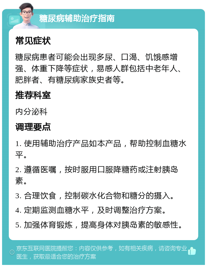 糖尿病辅助治疗指南 常见症状 糖尿病患者可能会出现多尿、口渴、饥饿感增强、体重下降等症状，易感人群包括中老年人、肥胖者、有糖尿病家族史者等。 推荐科室 内分泌科 调理要点 1. 使用辅助治疗产品如本产品，帮助控制血糖水平。 2. 遵循医嘱，按时服用口服降糖药或注射胰岛素。 3. 合理饮食，控制碳水化合物和糖分的摄入。 4. 定期监测血糖水平，及时调整治疗方案。 5. 加强体育锻炼，提高身体对胰岛素的敏感性。