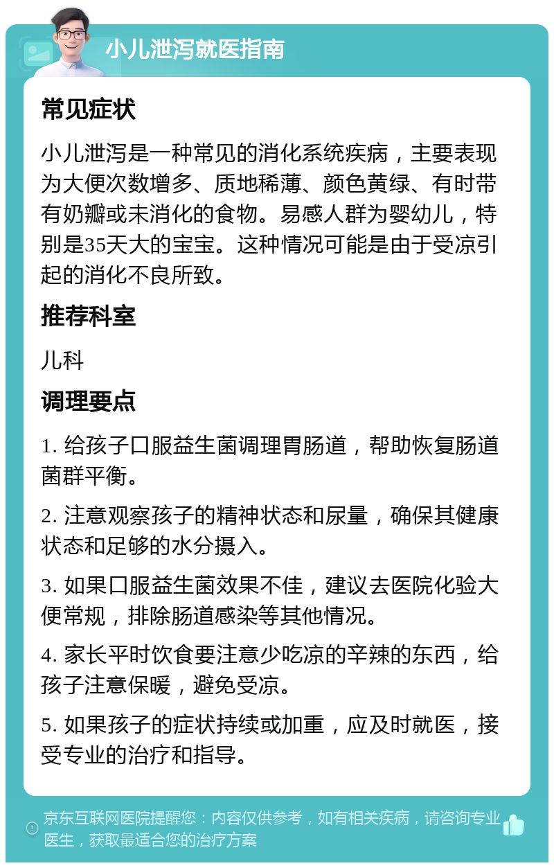 小儿泄泻就医指南 常见症状 小儿泄泻是一种常见的消化系统疾病，主要表现为大便次数增多、质地稀薄、颜色黄绿、有时带有奶瓣或未消化的食物。易感人群为婴幼儿，特别是35天大的宝宝。这种情况可能是由于受凉引起的消化不良所致。 推荐科室 儿科 调理要点 1. 给孩子口服益生菌调理胃肠道，帮助恢复肠道菌群平衡。 2. 注意观察孩子的精神状态和尿量，确保其健康状态和足够的水分摄入。 3. 如果口服益生菌效果不佳，建议去医院化验大便常规，排除肠道感染等其他情况。 4. 家长平时饮食要注意少吃凉的辛辣的东西，给孩子注意保暖，避免受凉。 5. 如果孩子的症状持续或加重，应及时就医，接受专业的治疗和指导。