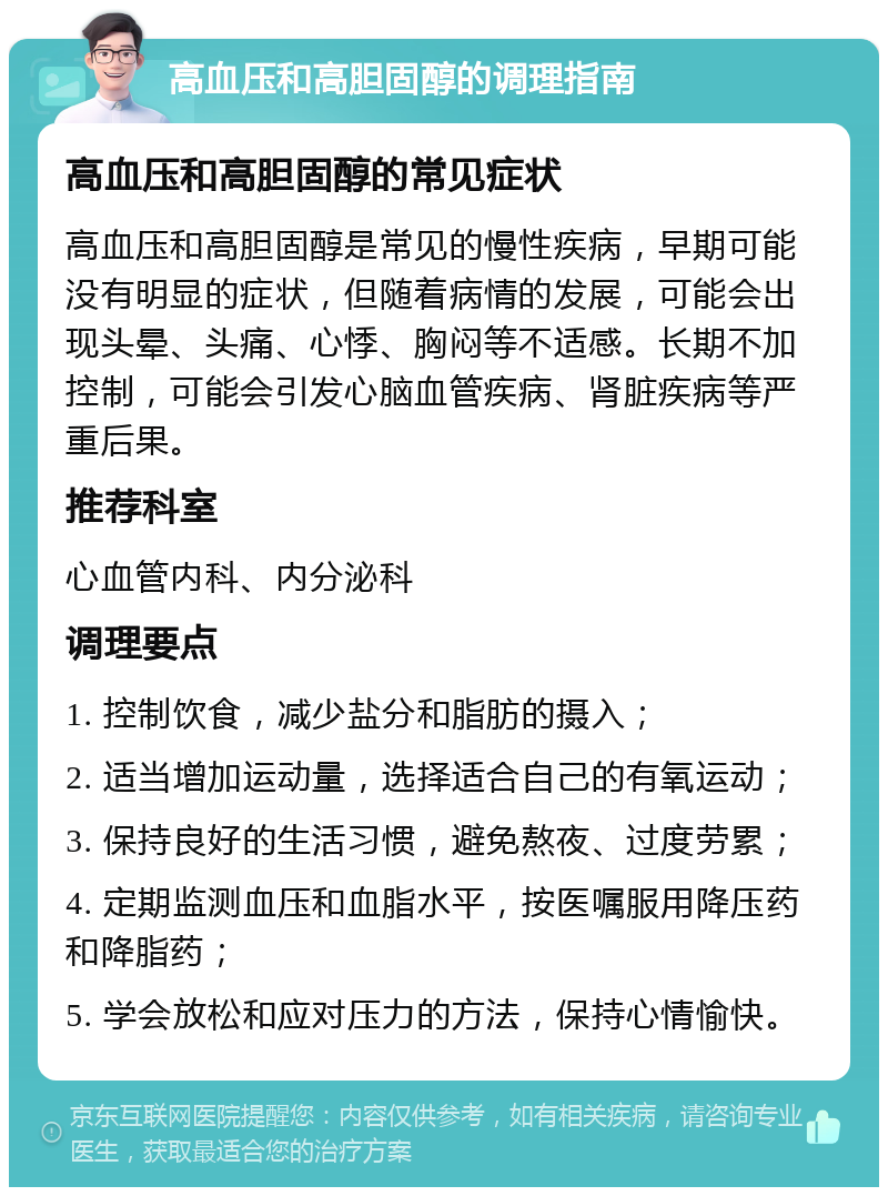 高血压和高胆固醇的调理指南 高血压和高胆固醇的常见症状 高血压和高胆固醇是常见的慢性疾病，早期可能没有明显的症状，但随着病情的发展，可能会出现头晕、头痛、心悸、胸闷等不适感。长期不加控制，可能会引发心脑血管疾病、肾脏疾病等严重后果。 推荐科室 心血管内科、内分泌科 调理要点 1. 控制饮食，减少盐分和脂肪的摄入； 2. 适当增加运动量，选择适合自己的有氧运动； 3. 保持良好的生活习惯，避免熬夜、过度劳累； 4. 定期监测血压和血脂水平，按医嘱服用降压药和降脂药； 5. 学会放松和应对压力的方法，保持心情愉快。