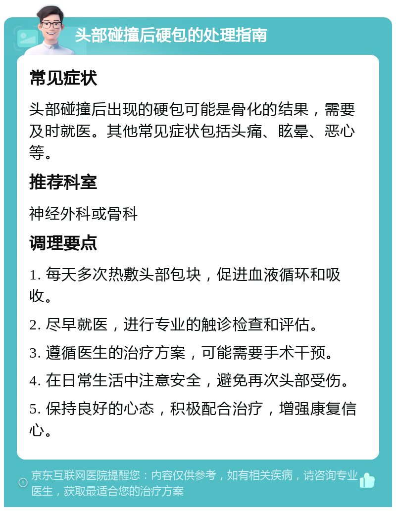 头部碰撞后硬包的处理指南 常见症状 头部碰撞后出现的硬包可能是骨化的结果，需要及时就医。其他常见症状包括头痛、眩晕、恶心等。 推荐科室 神经外科或骨科 调理要点 1. 每天多次热敷头部包块，促进血液循环和吸收。 2. 尽早就医，进行专业的触诊检查和评估。 3. 遵循医生的治疗方案，可能需要手术干预。 4. 在日常生活中注意安全，避免再次头部受伤。 5. 保持良好的心态，积极配合治疗，增强康复信心。