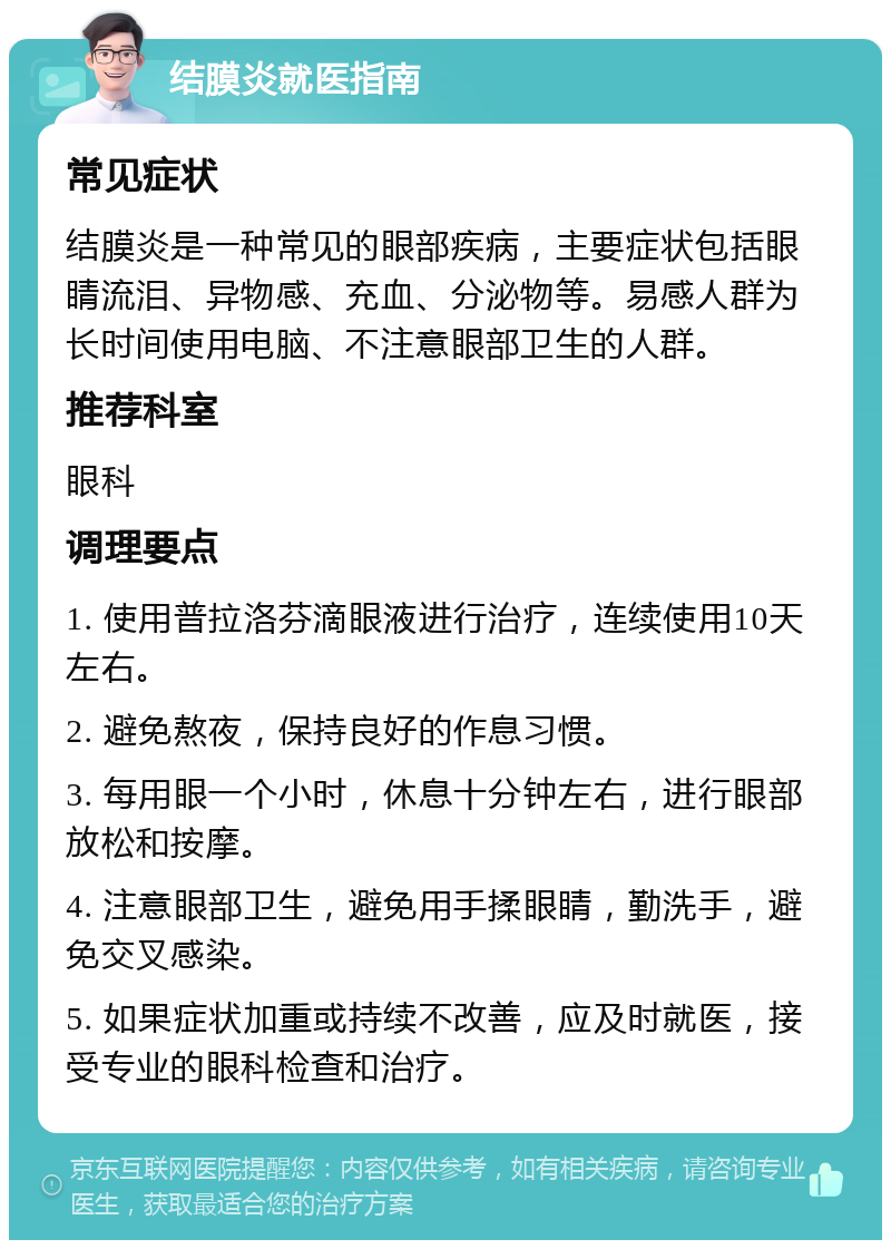 结膜炎就医指南 常见症状 结膜炎是一种常见的眼部疾病，主要症状包括眼睛流泪、异物感、充血、分泌物等。易感人群为长时间使用电脑、不注意眼部卫生的人群。 推荐科室 眼科 调理要点 1. 使用普拉洛芬滴眼液进行治疗，连续使用10天左右。 2. 避免熬夜，保持良好的作息习惯。 3. 每用眼一个小时，休息十分钟左右，进行眼部放松和按摩。 4. 注意眼部卫生，避免用手揉眼睛，勤洗手，避免交叉感染。 5. 如果症状加重或持续不改善，应及时就医，接受专业的眼科检查和治疗。