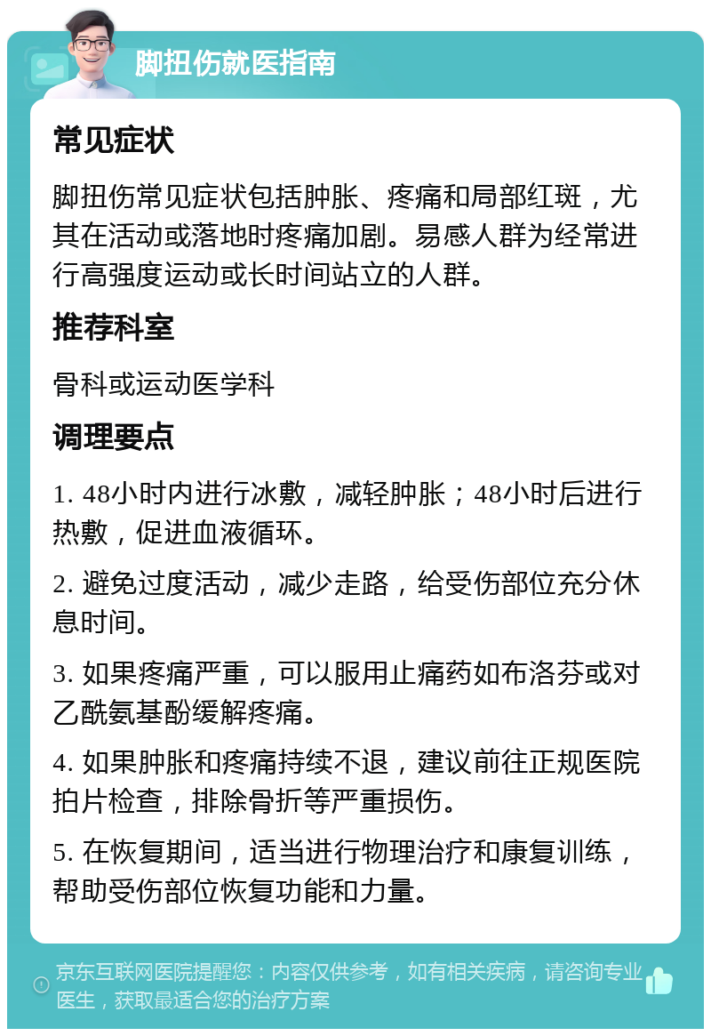 脚扭伤就医指南 常见症状 脚扭伤常见症状包括肿胀、疼痛和局部红斑，尤其在活动或落地时疼痛加剧。易感人群为经常进行高强度运动或长时间站立的人群。 推荐科室 骨科或运动医学科 调理要点 1. 48小时内进行冰敷，减轻肿胀；48小时后进行热敷，促进血液循环。 2. 避免过度活动，减少走路，给受伤部位充分休息时间。 3. 如果疼痛严重，可以服用止痛药如布洛芬或对乙酰氨基酚缓解疼痛。 4. 如果肿胀和疼痛持续不退，建议前往正规医院拍片检查，排除骨折等严重损伤。 5. 在恢复期间，适当进行物理治疗和康复训练，帮助受伤部位恢复功能和力量。