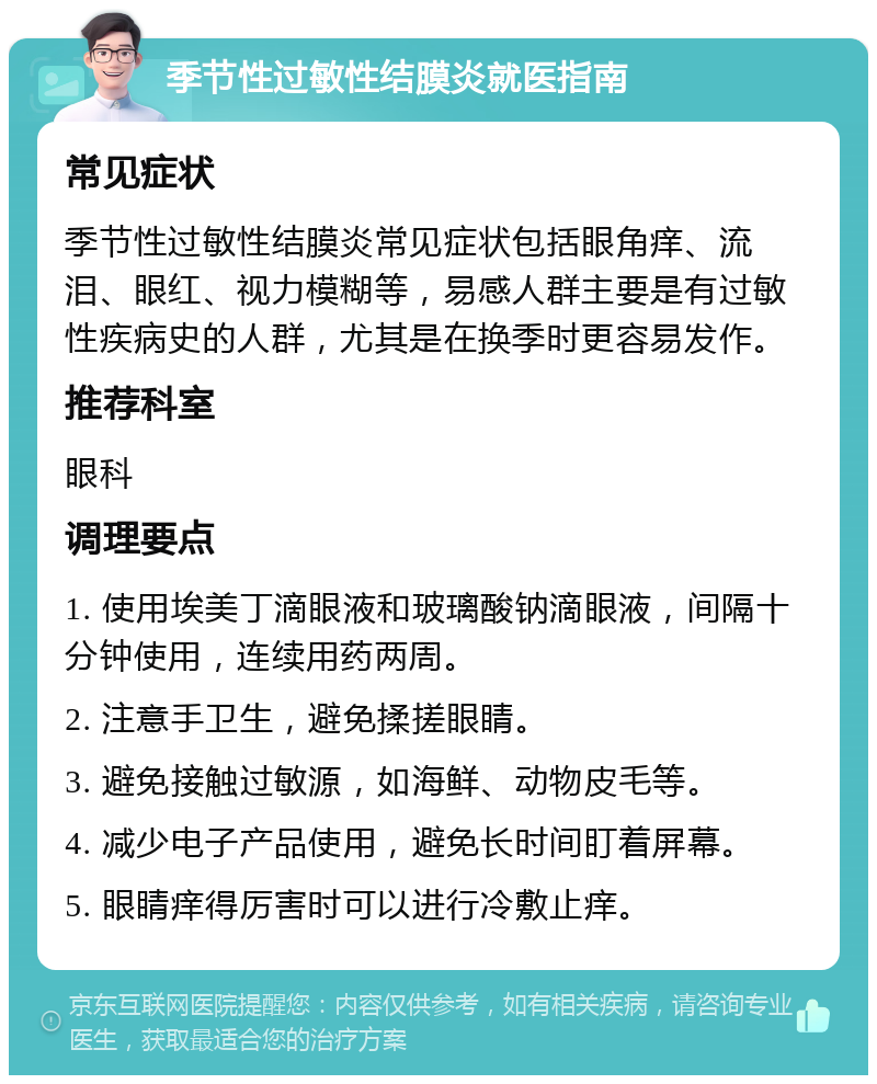 季节性过敏性结膜炎就医指南 常见症状 季节性过敏性结膜炎常见症状包括眼角痒、流泪、眼红、视力模糊等，易感人群主要是有过敏性疾病史的人群，尤其是在换季时更容易发作。 推荐科室 眼科 调理要点 1. 使用埃美丁滴眼液和玻璃酸钠滴眼液，间隔十分钟使用，连续用药两周。 2. 注意手卫生，避免揉搓眼睛。 3. 避免接触过敏源，如海鲜、动物皮毛等。 4. 减少电子产品使用，避免长时间盯着屏幕。 5. 眼睛痒得厉害时可以进行冷敷止痒。