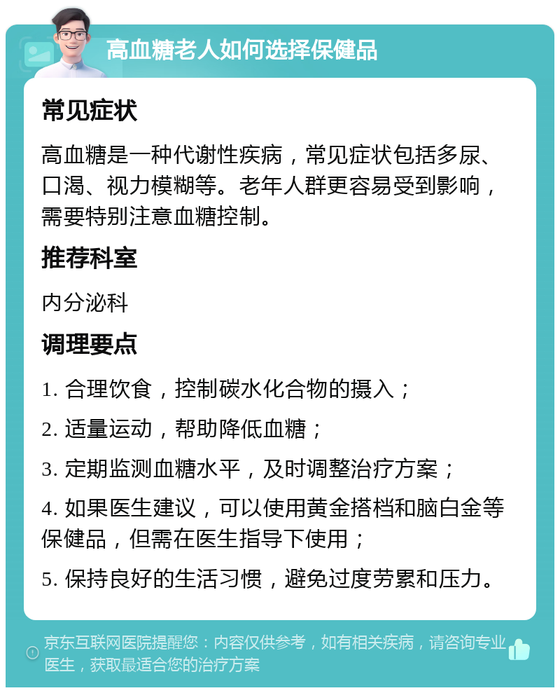 高血糖老人如何选择保健品 常见症状 高血糖是一种代谢性疾病，常见症状包括多尿、口渴、视力模糊等。老年人群更容易受到影响，需要特别注意血糖控制。 推荐科室 内分泌科 调理要点 1. 合理饮食，控制碳水化合物的摄入； 2. 适量运动，帮助降低血糖； 3. 定期监测血糖水平，及时调整治疗方案； 4. 如果医生建议，可以使用黄金搭档和脑白金等保健品，但需在医生指导下使用； 5. 保持良好的生活习惯，避免过度劳累和压力。