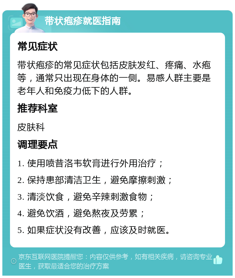 带状疱疹就医指南 常见症状 带状疱疹的常见症状包括皮肤发红、疼痛、水疱等，通常只出现在身体的一侧。易感人群主要是老年人和免疫力低下的人群。 推荐科室 皮肤科 调理要点 1. 使用喷昔洛韦软膏进行外用治疗； 2. 保持患部清洁卫生，避免摩擦刺激； 3. 清淡饮食，避免辛辣刺激食物； 4. 避免饮酒，避免熬夜及劳累； 5. 如果症状没有改善，应该及时就医。