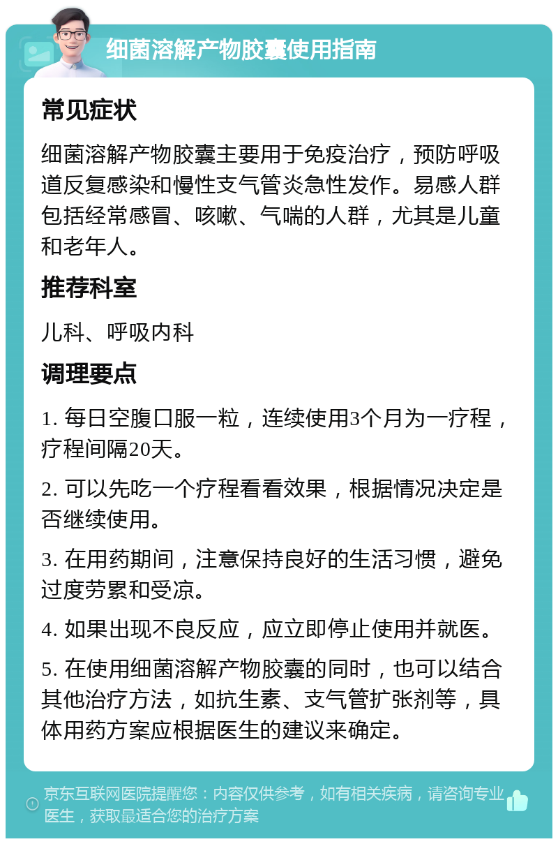 细菌溶解产物胶囊使用指南 常见症状 细菌溶解产物胶囊主要用于免疫治疗，预防呼吸道反复感染和慢性支气管炎急性发作。易感人群包括经常感冒、咳嗽、气喘的人群，尤其是儿童和老年人。 推荐科室 儿科、呼吸内科 调理要点 1. 每日空腹口服一粒，连续使用3个月为一疗程，疗程间隔20天。 2. 可以先吃一个疗程看看效果，根据情况决定是否继续使用。 3. 在用药期间，注意保持良好的生活习惯，避免过度劳累和受凉。 4. 如果出现不良反应，应立即停止使用并就医。 5. 在使用细菌溶解产物胶囊的同时，也可以结合其他治疗方法，如抗生素、支气管扩张剂等，具体用药方案应根据医生的建议来确定。