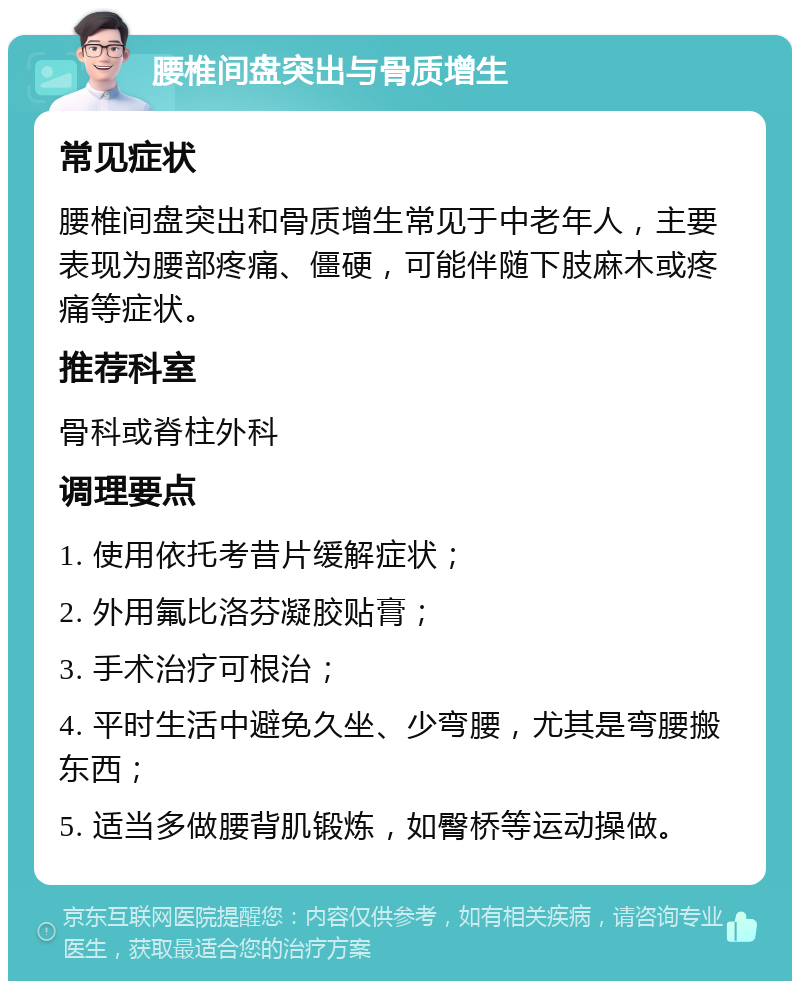 腰椎间盘突出与骨质增生 常见症状 腰椎间盘突出和骨质增生常见于中老年人，主要表现为腰部疼痛、僵硬，可能伴随下肢麻木或疼痛等症状。 推荐科室 骨科或脊柱外科 调理要点 1. 使用依托考昔片缓解症状； 2. 外用氟比洛芬凝胶贴膏； 3. 手术治疗可根治； 4. 平时生活中避免久坐、少弯腰，尤其是弯腰搬东西； 5. 适当多做腰背肌锻炼，如臀桥等运动操做。