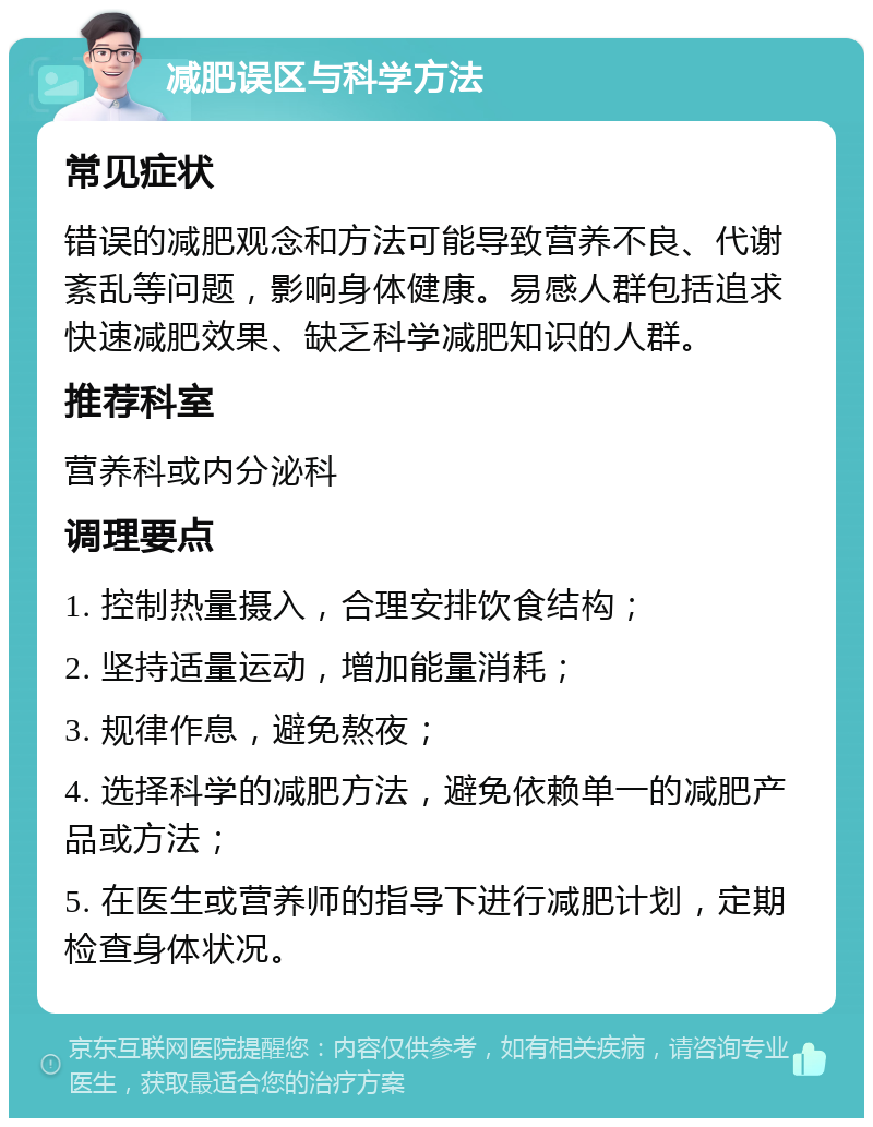 减肥误区与科学方法 常见症状 错误的减肥观念和方法可能导致营养不良、代谢紊乱等问题，影响身体健康。易感人群包括追求快速减肥效果、缺乏科学减肥知识的人群。 推荐科室 营养科或内分泌科 调理要点 1. 控制热量摄入，合理安排饮食结构； 2. 坚持适量运动，增加能量消耗； 3. 规律作息，避免熬夜； 4. 选择科学的减肥方法，避免依赖单一的减肥产品或方法； 5. 在医生或营养师的指导下进行减肥计划，定期检查身体状况。