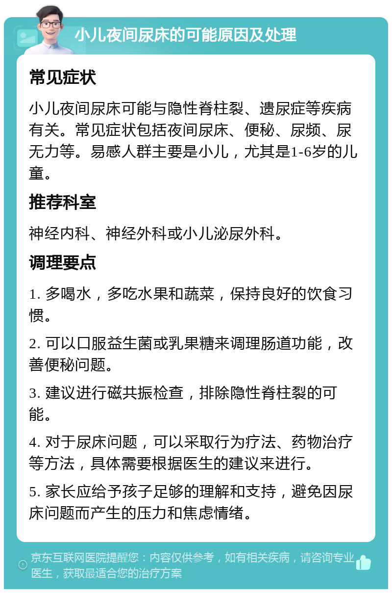 小儿夜间尿床的可能原因及处理 常见症状 小儿夜间尿床可能与隐性脊柱裂、遗尿症等疾病有关。常见症状包括夜间尿床、便秘、尿频、尿无力等。易感人群主要是小儿，尤其是1-6岁的儿童。 推荐科室 神经内科、神经外科或小儿泌尿外科。 调理要点 1. 多喝水，多吃水果和蔬菜，保持良好的饮食习惯。 2. 可以口服益生菌或乳果糖来调理肠道功能，改善便秘问题。 3. 建议进行磁共振检查，排除隐性脊柱裂的可能。 4. 对于尿床问题，可以采取行为疗法、药物治疗等方法，具体需要根据医生的建议来进行。 5. 家长应给予孩子足够的理解和支持，避免因尿床问题而产生的压力和焦虑情绪。