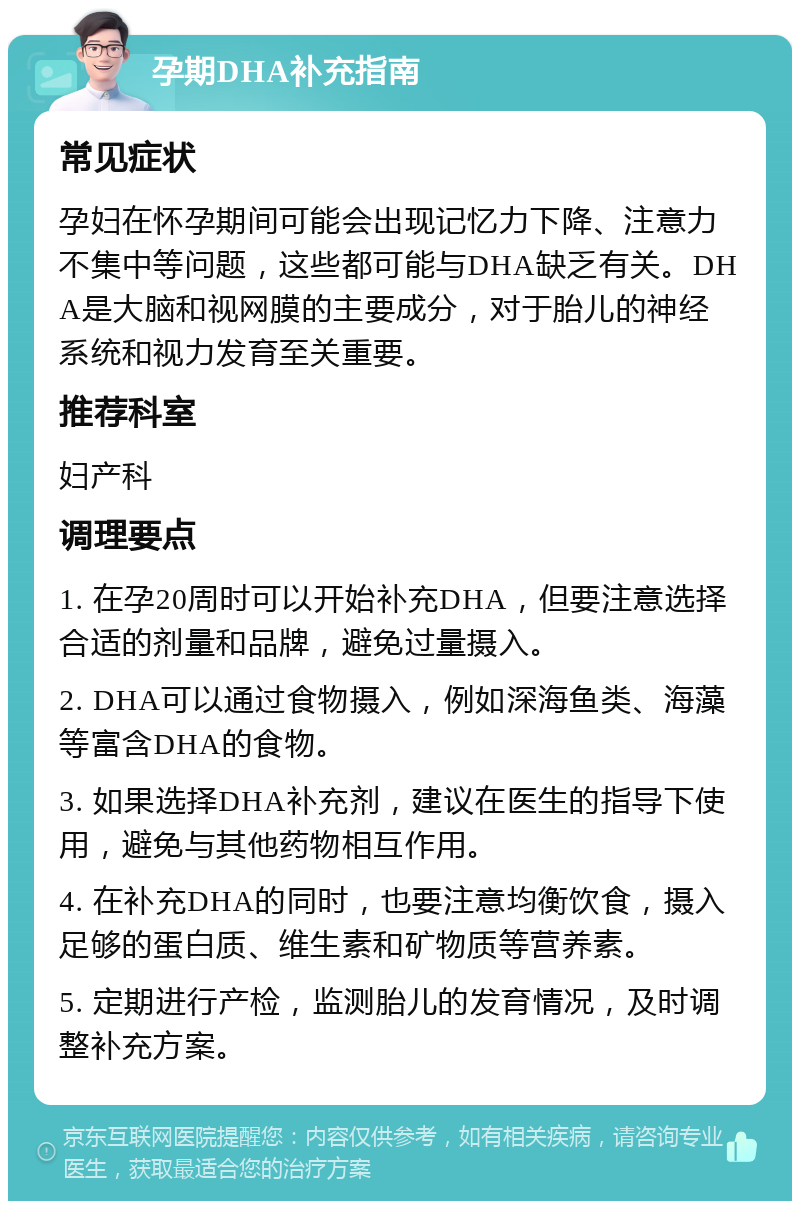 孕期DHA补充指南 常见症状 孕妇在怀孕期间可能会出现记忆力下降、注意力不集中等问题，这些都可能与DHA缺乏有关。DHA是大脑和视网膜的主要成分，对于胎儿的神经系统和视力发育至关重要。 推荐科室 妇产科 调理要点 1. 在孕20周时可以开始补充DHA，但要注意选择合适的剂量和品牌，避免过量摄入。 2. DHA可以通过食物摄入，例如深海鱼类、海藻等富含DHA的食物。 3. 如果选择DHA补充剂，建议在医生的指导下使用，避免与其他药物相互作用。 4. 在补充DHA的同时，也要注意均衡饮食，摄入足够的蛋白质、维生素和矿物质等营养素。 5. 定期进行产检，监测胎儿的发育情况，及时调整补充方案。