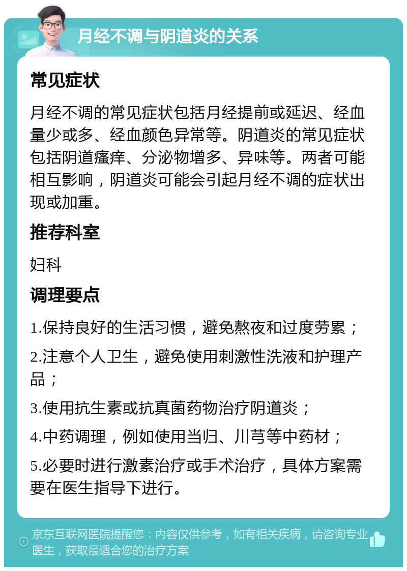 月经不调与阴道炎的关系 常见症状 月经不调的常见症状包括月经提前或延迟、经血量少或多、经血颜色异常等。阴道炎的常见症状包括阴道瘙痒、分泌物增多、异味等。两者可能相互影响，阴道炎可能会引起月经不调的症状出现或加重。 推荐科室 妇科 调理要点 1.保持良好的生活习惯，避免熬夜和过度劳累； 2.注意个人卫生，避免使用刺激性洗液和护理产品； 3.使用抗生素或抗真菌药物治疗阴道炎； 4.中药调理，例如使用当归、川芎等中药材； 5.必要时进行激素治疗或手术治疗，具体方案需要在医生指导下进行。