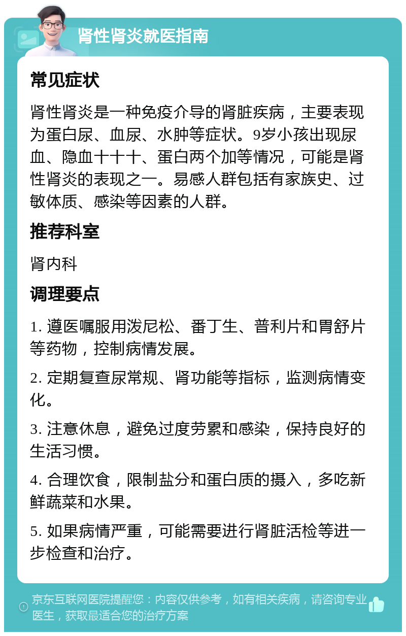 肾性肾炎就医指南 常见症状 肾性肾炎是一种免疫介导的肾脏疾病，主要表现为蛋白尿、血尿、水肿等症状。9岁小孩出现尿血、隐血十十十、蛋白两个加等情况，可能是肾性肾炎的表现之一。易感人群包括有家族史、过敏体质、感染等因素的人群。 推荐科室 肾内科 调理要点 1. 遵医嘱服用泼尼松、番丁生、普利片和胃舒片等药物，控制病情发展。 2. 定期复查尿常规、肾功能等指标，监测病情变化。 3. 注意休息，避免过度劳累和感染，保持良好的生活习惯。 4. 合理饮食，限制盐分和蛋白质的摄入，多吃新鲜蔬菜和水果。 5. 如果病情严重，可能需要进行肾脏活检等进一步检查和治疗。