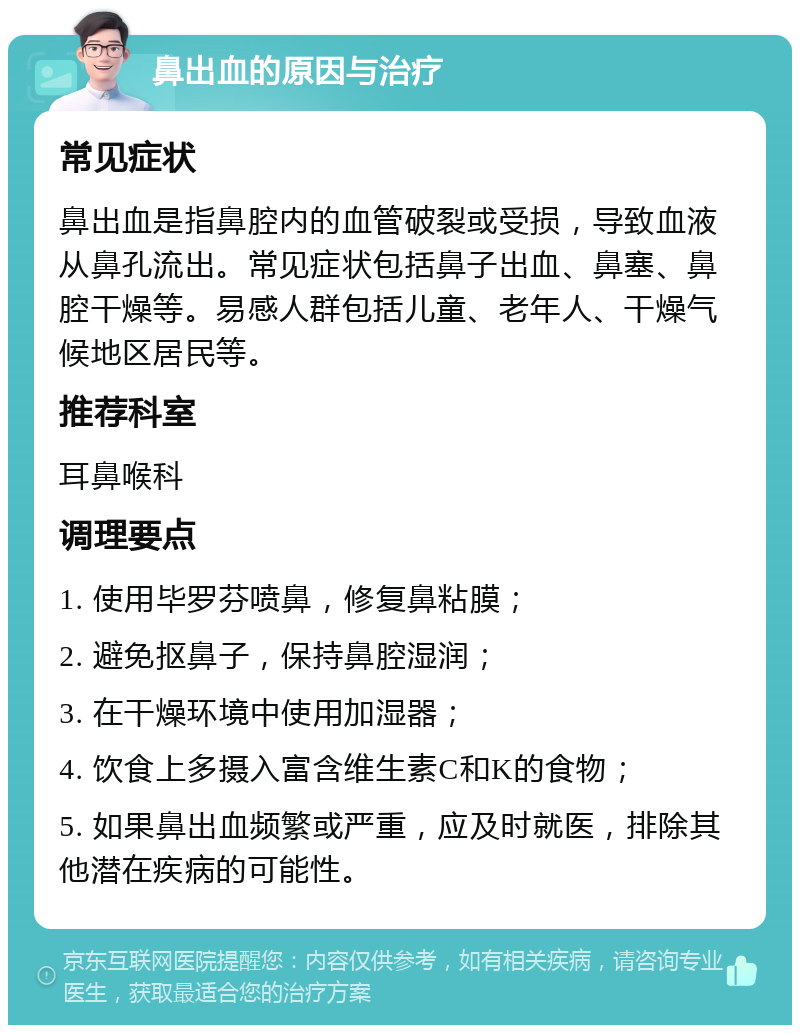 鼻出血的原因与治疗 常见症状 鼻出血是指鼻腔内的血管破裂或受损，导致血液从鼻孔流出。常见症状包括鼻子出血、鼻塞、鼻腔干燥等。易感人群包括儿童、老年人、干燥气候地区居民等。 推荐科室 耳鼻喉科 调理要点 1. 使用毕罗芬喷鼻，修复鼻粘膜； 2. 避免抠鼻子，保持鼻腔湿润； 3. 在干燥环境中使用加湿器； 4. 饮食上多摄入富含维生素C和K的食物； 5. 如果鼻出血频繁或严重，应及时就医，排除其他潜在疾病的可能性。