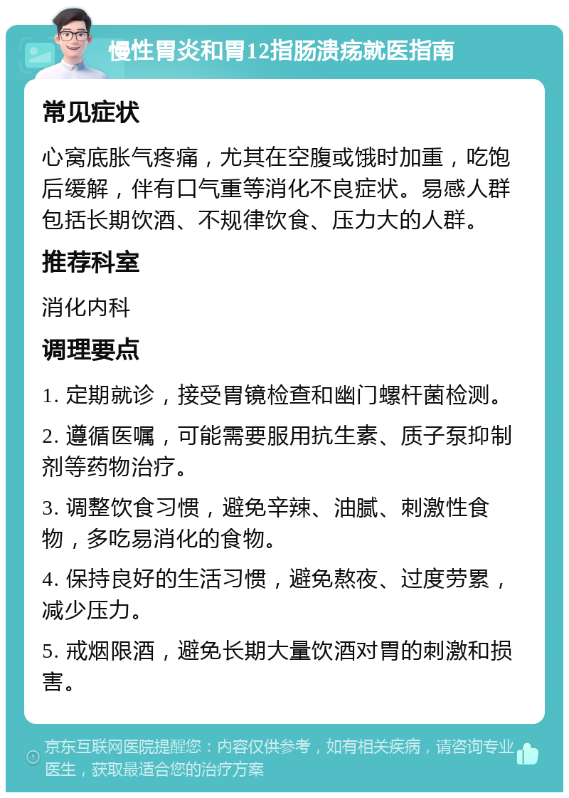 慢性胃炎和胃12指肠溃疡就医指南 常见症状 心窝底胀气疼痛，尤其在空腹或饿时加重，吃饱后缓解，伴有口气重等消化不良症状。易感人群包括长期饮酒、不规律饮食、压力大的人群。 推荐科室 消化内科 调理要点 1. 定期就诊，接受胃镜检查和幽门螺杆菌检测。 2. 遵循医嘱，可能需要服用抗生素、质子泵抑制剂等药物治疗。 3. 调整饮食习惯，避免辛辣、油腻、刺激性食物，多吃易消化的食物。 4. 保持良好的生活习惯，避免熬夜、过度劳累，减少压力。 5. 戒烟限酒，避免长期大量饮酒对胃的刺激和损害。