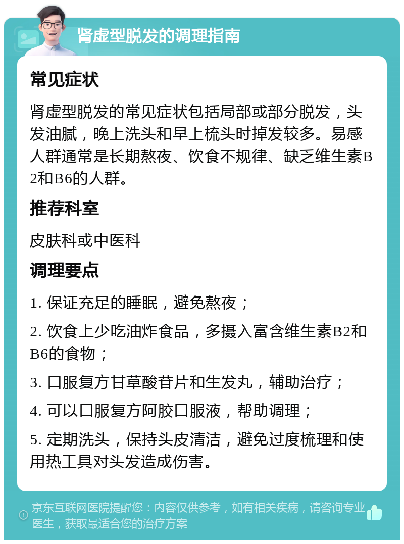 肾虚型脱发的调理指南 常见症状 肾虚型脱发的常见症状包括局部或部分脱发，头发油腻，晚上洗头和早上梳头时掉发较多。易感人群通常是长期熬夜、饮食不规律、缺乏维生素B2和B6的人群。 推荐科室 皮肤科或中医科 调理要点 1. 保证充足的睡眠，避免熬夜； 2. 饮食上少吃油炸食品，多摄入富含维生素B2和B6的食物； 3. 口服复方甘草酸苷片和生发丸，辅助治疗； 4. 可以口服复方阿胶口服液，帮助调理； 5. 定期洗头，保持头皮清洁，避免过度梳理和使用热工具对头发造成伤害。