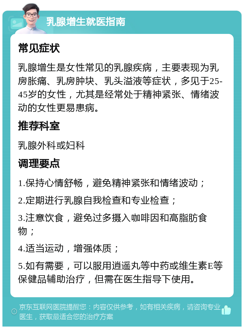 乳腺增生就医指南 常见症状 乳腺增生是女性常见的乳腺疾病，主要表现为乳房胀痛、乳房肿块、乳头溢液等症状，多见于25-45岁的女性，尤其是经常处于精神紧张、情绪波动的女性更易患病。 推荐科室 乳腺外科或妇科 调理要点 1.保持心情舒畅，避免精神紧张和情绪波动； 2.定期进行乳腺自我检查和专业检查； 3.注意饮食，避免过多摄入咖啡因和高脂肪食物； 4.适当运动，增强体质； 5.如有需要，可以服用逍遥丸等中药或维生素E等保健品辅助治疗，但需在医生指导下使用。