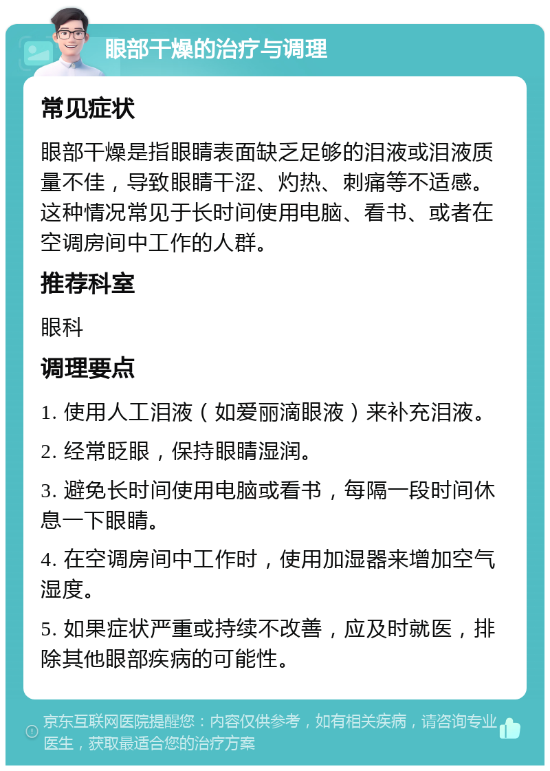 眼部干燥的治疗与调理 常见症状 眼部干燥是指眼睛表面缺乏足够的泪液或泪液质量不佳，导致眼睛干涩、灼热、刺痛等不适感。这种情况常见于长时间使用电脑、看书、或者在空调房间中工作的人群。 推荐科室 眼科 调理要点 1. 使用人工泪液（如爱丽滴眼液）来补充泪液。 2. 经常眨眼，保持眼睛湿润。 3. 避免长时间使用电脑或看书，每隔一段时间休息一下眼睛。 4. 在空调房间中工作时，使用加湿器来增加空气湿度。 5. 如果症状严重或持续不改善，应及时就医，排除其他眼部疾病的可能性。