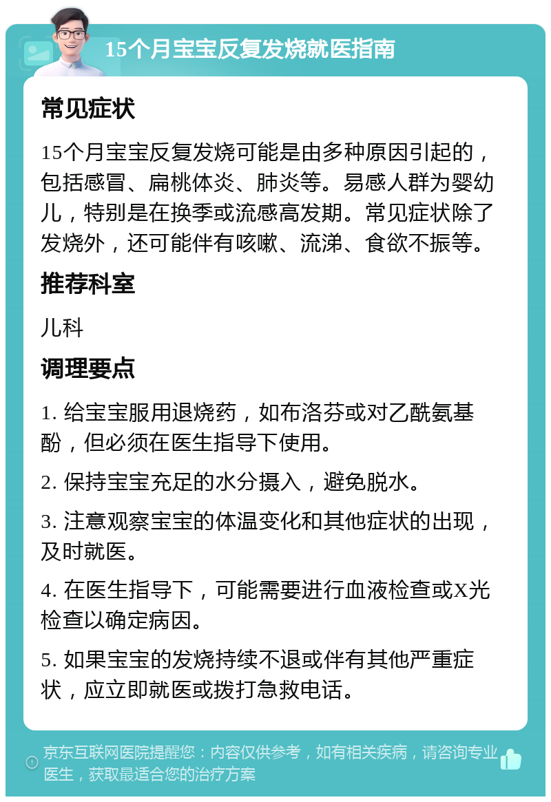 15个月宝宝反复发烧就医指南 常见症状 15个月宝宝反复发烧可能是由多种原因引起的，包括感冒、扁桃体炎、肺炎等。易感人群为婴幼儿，特别是在换季或流感高发期。常见症状除了发烧外，还可能伴有咳嗽、流涕、食欲不振等。 推荐科室 儿科 调理要点 1. 给宝宝服用退烧药，如布洛芬或对乙酰氨基酚，但必须在医生指导下使用。 2. 保持宝宝充足的水分摄入，避免脱水。 3. 注意观察宝宝的体温变化和其他症状的出现，及时就医。 4. 在医生指导下，可能需要进行血液检查或X光检查以确定病因。 5. 如果宝宝的发烧持续不退或伴有其他严重症状，应立即就医或拨打急救电话。