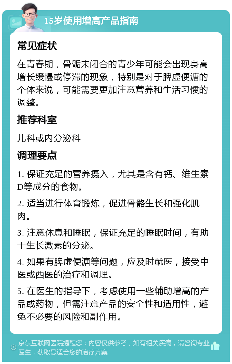 15岁使用增高产品指南 常见症状 在青春期，骨骺未闭合的青少年可能会出现身高增长缓慢或停滞的现象，特别是对于脾虚便溏的个体来说，可能需要更加注意营养和生活习惯的调整。 推荐科室 儿科或内分泌科 调理要点 1. 保证充足的营养摄入，尤其是含有钙、维生素D等成分的食物。 2. 适当进行体育锻炼，促进骨骼生长和强化肌肉。 3. 注意休息和睡眠，保证充足的睡眠时间，有助于生长激素的分泌。 4. 如果有脾虚便溏等问题，应及时就医，接受中医或西医的治疗和调理。 5. 在医生的指导下，考虑使用一些辅助增高的产品或药物，但需注意产品的安全性和适用性，避免不必要的风险和副作用。