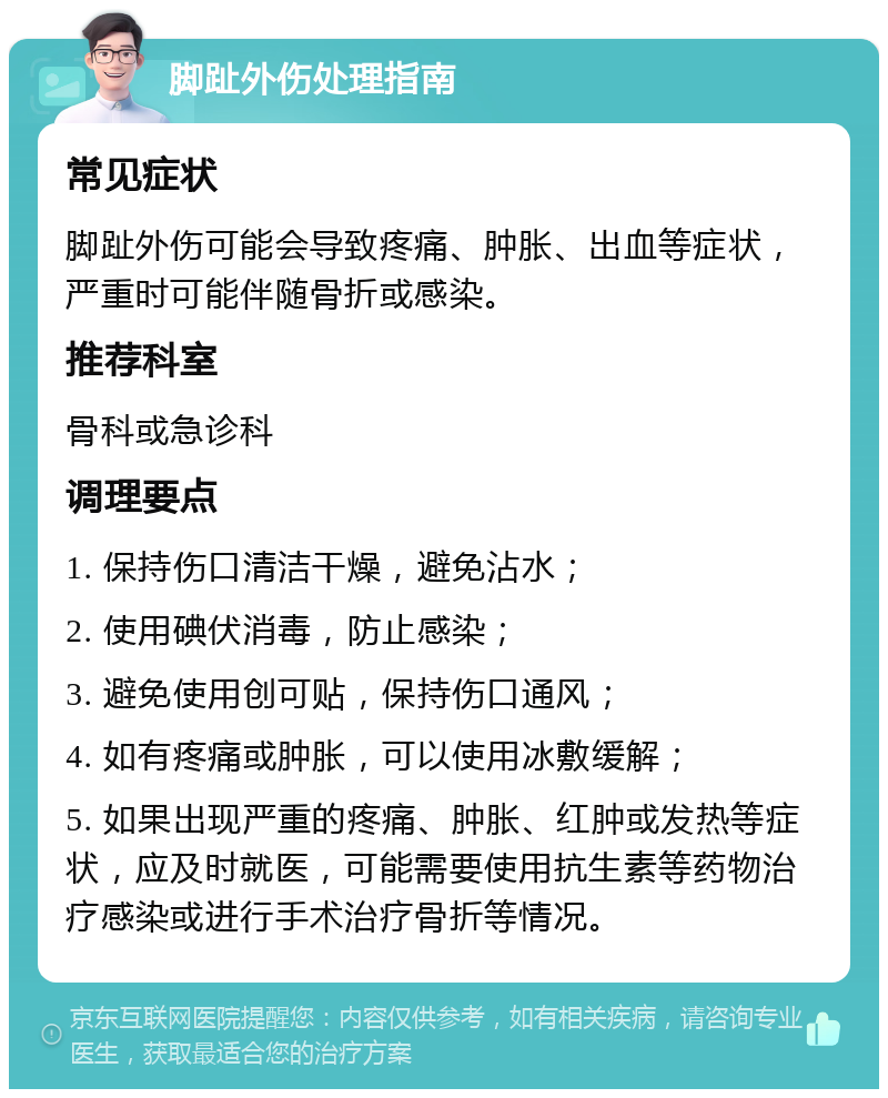 脚趾外伤处理指南 常见症状 脚趾外伤可能会导致疼痛、肿胀、出血等症状，严重时可能伴随骨折或感染。 推荐科室 骨科或急诊科 调理要点 1. 保持伤口清洁干燥，避免沾水； 2. 使用碘伏消毒，防止感染； 3. 避免使用创可贴，保持伤口通风； 4. 如有疼痛或肿胀，可以使用冰敷缓解； 5. 如果出现严重的疼痛、肿胀、红肿或发热等症状，应及时就医，可能需要使用抗生素等药物治疗感染或进行手术治疗骨折等情况。