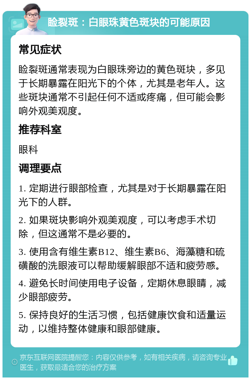 睑裂斑：白眼珠黄色斑块的可能原因 常见症状 睑裂斑通常表现为白眼珠旁边的黄色斑块，多见于长期暴露在阳光下的个体，尤其是老年人。这些斑块通常不引起任何不适或疼痛，但可能会影响外观美观度。 推荐科室 眼科 调理要点 1. 定期进行眼部检查，尤其是对于长期暴露在阳光下的人群。 2. 如果斑块影响外观美观度，可以考虑手术切除，但这通常不是必要的。 3. 使用含有维生素B12、维生素B6、海藻糖和硫磺酸的洗眼液可以帮助缓解眼部不适和疲劳感。 4. 避免长时间使用电子设备，定期休息眼睛，减少眼部疲劳。 5. 保持良好的生活习惯，包括健康饮食和适量运动，以维持整体健康和眼部健康。