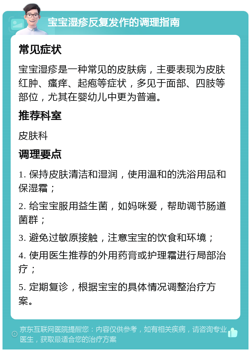 宝宝湿疹反复发作的调理指南 常见症状 宝宝湿疹是一种常见的皮肤病，主要表现为皮肤红肿、瘙痒、起疱等症状，多见于面部、四肢等部位，尤其在婴幼儿中更为普遍。 推荐科室 皮肤科 调理要点 1. 保持皮肤清洁和湿润，使用温和的洗浴用品和保湿霜； 2. 给宝宝服用益生菌，如妈咪爱，帮助调节肠道菌群； 3. 避免过敏原接触，注意宝宝的饮食和环境； 4. 使用医生推荐的外用药膏或护理霜进行局部治疗； 5. 定期复诊，根据宝宝的具体情况调整治疗方案。