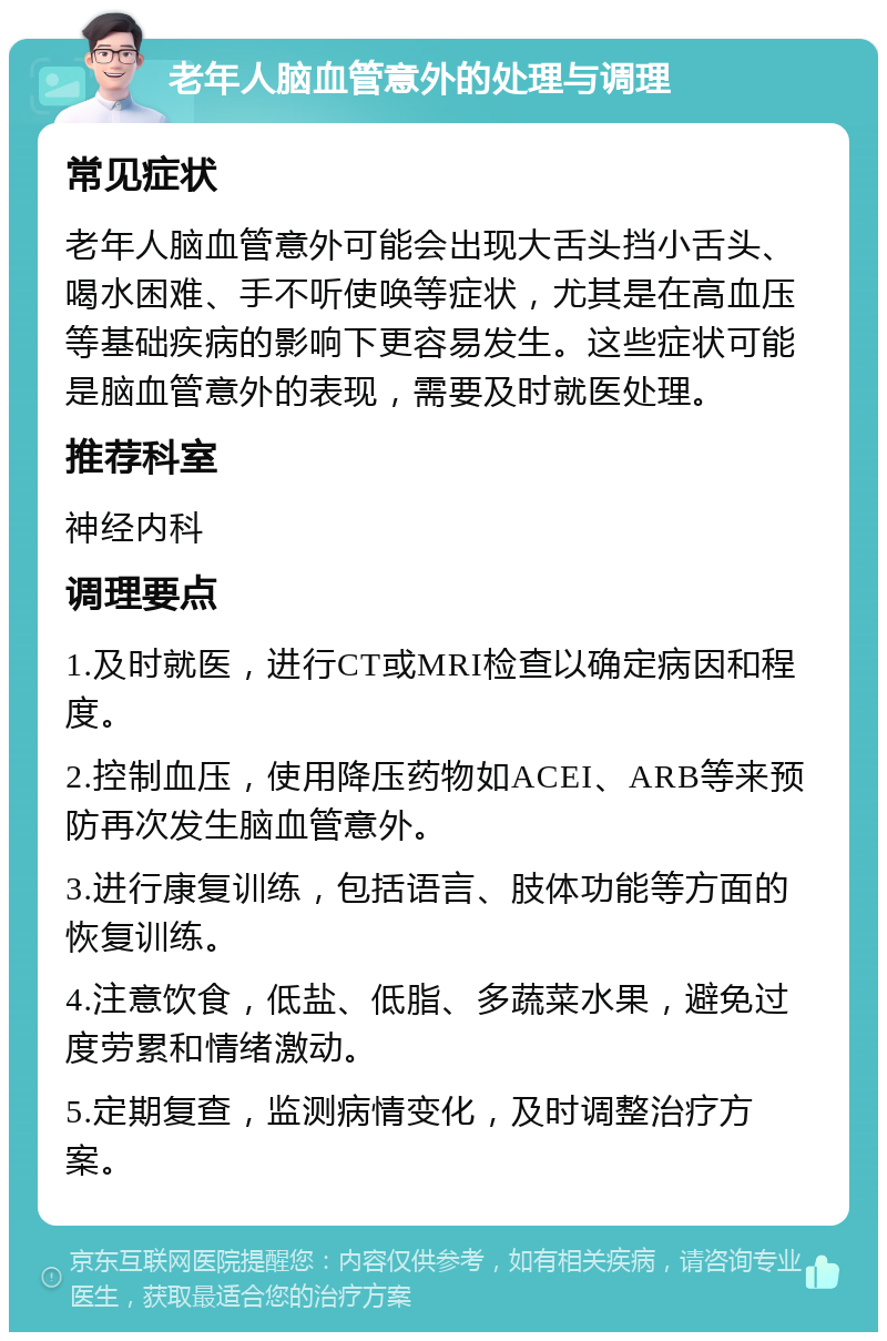 老年人脑血管意外的处理与调理 常见症状 老年人脑血管意外可能会出现大舌头挡小舌头、喝水困难、手不听使唤等症状，尤其是在高血压等基础疾病的影响下更容易发生。这些症状可能是脑血管意外的表现，需要及时就医处理。 推荐科室 神经内科 调理要点 1.及时就医，进行CT或MRI检查以确定病因和程度。 2.控制血压，使用降压药物如ACEI、ARB等来预防再次发生脑血管意外。 3.进行康复训练，包括语言、肢体功能等方面的恢复训练。 4.注意饮食，低盐、低脂、多蔬菜水果，避免过度劳累和情绪激动。 5.定期复查，监测病情变化，及时调整治疗方案。