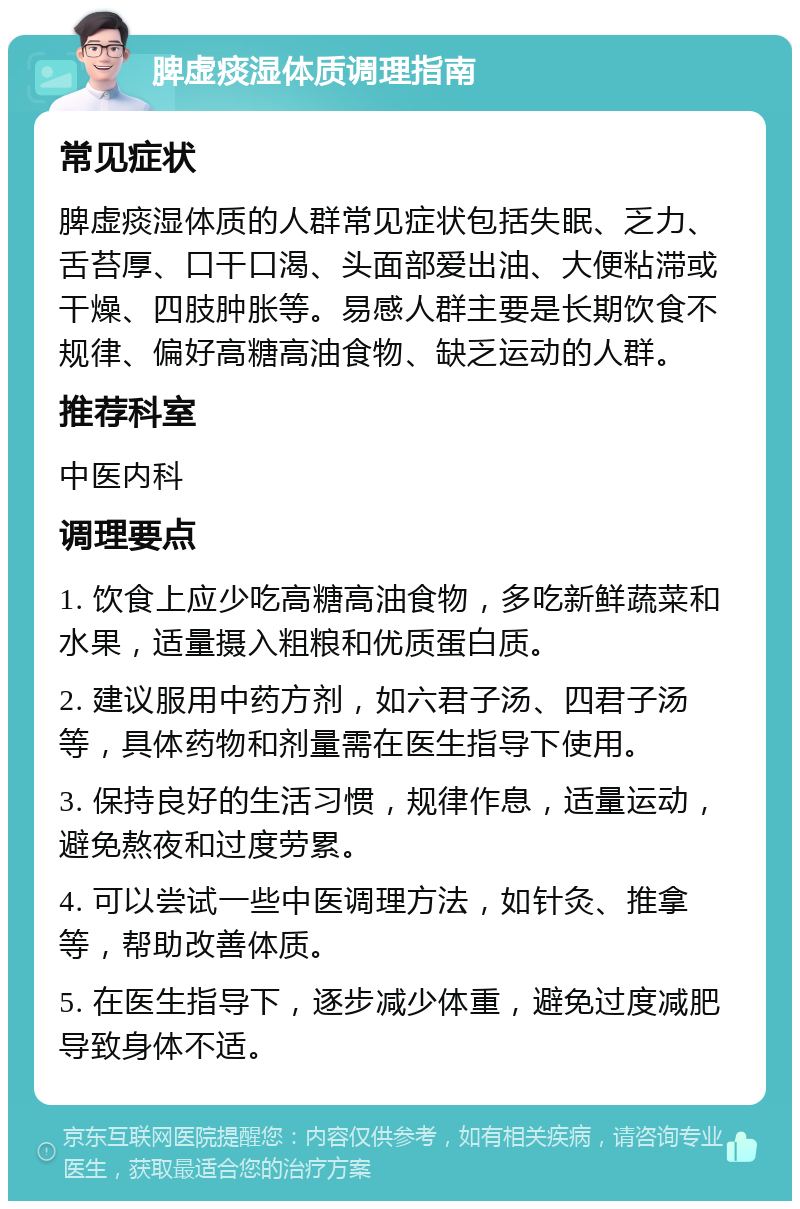 脾虚痰湿体质调理指南 常见症状 脾虚痰湿体质的人群常见症状包括失眠、乏力、舌苔厚、口干口渴、头面部爱出油、大便粘滞或干燥、四肢肿胀等。易感人群主要是长期饮食不规律、偏好高糖高油食物、缺乏运动的人群。 推荐科室 中医内科 调理要点 1. 饮食上应少吃高糖高油食物，多吃新鲜蔬菜和水果，适量摄入粗粮和优质蛋白质。 2. 建议服用中药方剂，如六君子汤、四君子汤等，具体药物和剂量需在医生指导下使用。 3. 保持良好的生活习惯，规律作息，适量运动，避免熬夜和过度劳累。 4. 可以尝试一些中医调理方法，如针灸、推拿等，帮助改善体质。 5. 在医生指导下，逐步减少体重，避免过度减肥导致身体不适。