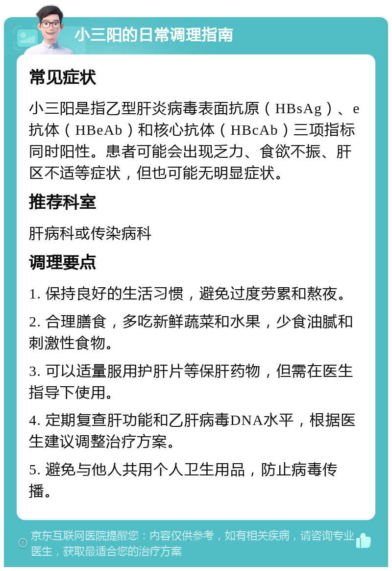 小三阳的日常调理指南 常见症状 小三阳是指乙型肝炎病毒表面抗原（HBsAg）、e抗体（HBeAb）和核心抗体（HBcAb）三项指标同时阳性。患者可能会出现乏力、食欲不振、肝区不适等症状，但也可能无明显症状。 推荐科室 肝病科或传染病科 调理要点 1. 保持良好的生活习惯，避免过度劳累和熬夜。 2. 合理膳食，多吃新鲜蔬菜和水果，少食油腻和刺激性食物。 3. 可以适量服用护肝片等保肝药物，但需在医生指导下使用。 4. 定期复查肝功能和乙肝病毒DNA水平，根据医生建议调整治疗方案。 5. 避免与他人共用个人卫生用品，防止病毒传播。