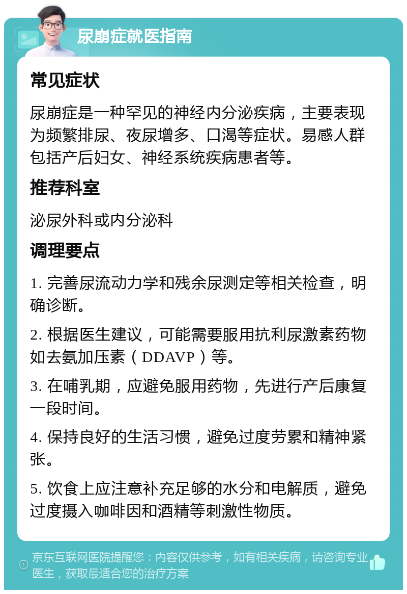 尿崩症就医指南 常见症状 尿崩症是一种罕见的神经内分泌疾病，主要表现为频繁排尿、夜尿增多、口渴等症状。易感人群包括产后妇女、神经系统疾病患者等。 推荐科室 泌尿外科或内分泌科 调理要点 1. 完善尿流动力学和残余尿测定等相关检查，明确诊断。 2. 根据医生建议，可能需要服用抗利尿激素药物如去氨加压素（DDAVP）等。 3. 在哺乳期，应避免服用药物，先进行产后康复一段时间。 4. 保持良好的生活习惯，避免过度劳累和精神紧张。 5. 饮食上应注意补充足够的水分和电解质，避免过度摄入咖啡因和酒精等刺激性物质。