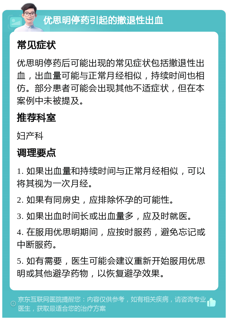 优思明停药引起的撤退性出血 常见症状 优思明停药后可能出现的常见症状包括撤退性出血，出血量可能与正常月经相似，持续时间也相仿。部分患者可能会出现其他不适症状，但在本案例中未被提及。 推荐科室 妇产科 调理要点 1. 如果出血量和持续时间与正常月经相似，可以将其视为一次月经。 2. 如果有同房史，应排除怀孕的可能性。 3. 如果出血时间长或出血量多，应及时就医。 4. 在服用优思明期间，应按时服药，避免忘记或中断服药。 5. 如有需要，医生可能会建议重新开始服用优思明或其他避孕药物，以恢复避孕效果。