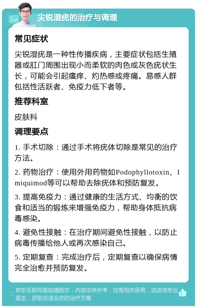 尖锐湿疣的治疗与调理 常见症状 尖锐湿疣是一种性传播疾病，主要症状包括生殖器或肛门周围出现小而柔软的肉色或灰色疣状生长，可能会引起瘙痒、灼热感或疼痛。易感人群包括性活跃者、免疫力低下者等。 推荐科室 皮肤科 调理要点 1. 手术切除：通过手术将疣体切除是常见的治疗方法。 2. 药物治疗：使用外用药物如Podophyllotoxin、Imiquimod等可以帮助去除疣体和预防复发。 3. 提高免疫力：通过健康的生活方式、均衡的饮食和适当的锻炼来增强免疫力，帮助身体抵抗病毒感染。 4. 避免性接触：在治疗期间避免性接触，以防止病毒传播给他人或再次感染自己。 5. 定期复查：完成治疗后，定期复查以确保病情完全治愈并预防复发。