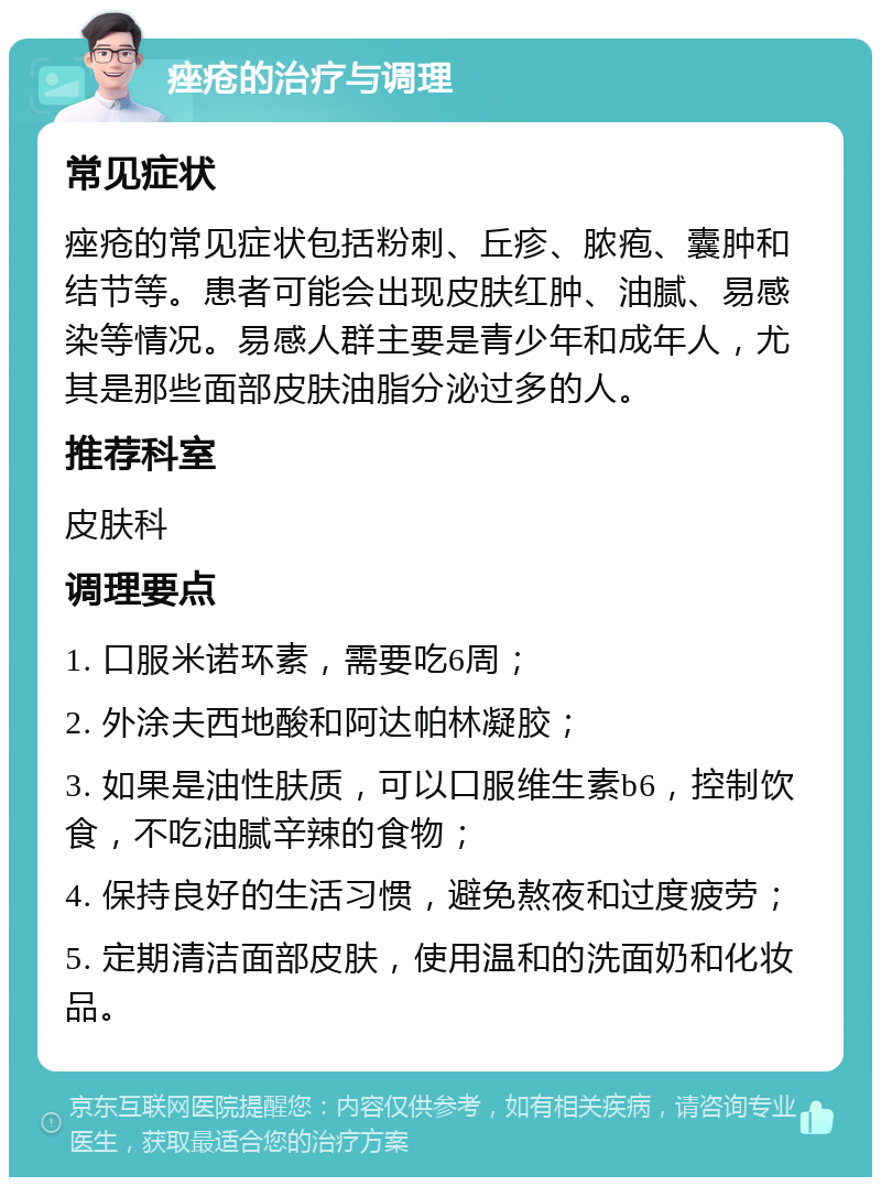 痤疮的治疗与调理 常见症状 痤疮的常见症状包括粉刺、丘疹、脓疱、囊肿和结节等。患者可能会出现皮肤红肿、油腻、易感染等情况。易感人群主要是青少年和成年人，尤其是那些面部皮肤油脂分泌过多的人。 推荐科室 皮肤科 调理要点 1. 口服米诺环素，需要吃6周； 2. 外涂夫西地酸和阿达帕林凝胶； 3. 如果是油性肤质，可以口服维生素b6，控制饮食，不吃油腻辛辣的食物； 4. 保持良好的生活习惯，避免熬夜和过度疲劳； 5. 定期清洁面部皮肤，使用温和的洗面奶和化妆品。