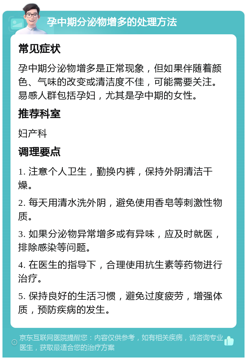 孕中期分泌物增多的处理方法 常见症状 孕中期分泌物增多是正常现象，但如果伴随着颜色、气味的改变或清洁度不佳，可能需要关注。易感人群包括孕妇，尤其是孕中期的女性。 推荐科室 妇产科 调理要点 1. 注意个人卫生，勤换内裤，保持外阴清洁干燥。 2. 每天用清水洗外阴，避免使用香皂等刺激性物质。 3. 如果分泌物异常增多或有异味，应及时就医，排除感染等问题。 4. 在医生的指导下，合理使用抗生素等药物进行治疗。 5. 保持良好的生活习惯，避免过度疲劳，增强体质，预防疾病的发生。