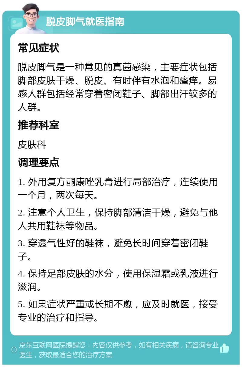 脱皮脚气就医指南 常见症状 脱皮脚气是一种常见的真菌感染，主要症状包括脚部皮肤干燥、脱皮、有时伴有水泡和瘙痒。易感人群包括经常穿着密闭鞋子、脚部出汗较多的人群。 推荐科室 皮肤科 调理要点 1. 外用复方酮康唑乳膏进行局部治疗，连续使用一个月，两次每天。 2. 注意个人卫生，保持脚部清洁干燥，避免与他人共用鞋袜等物品。 3. 穿透气性好的鞋袜，避免长时间穿着密闭鞋子。 4. 保持足部皮肤的水分，使用保湿霜或乳液进行滋润。 5. 如果症状严重或长期不愈，应及时就医，接受专业的治疗和指导。