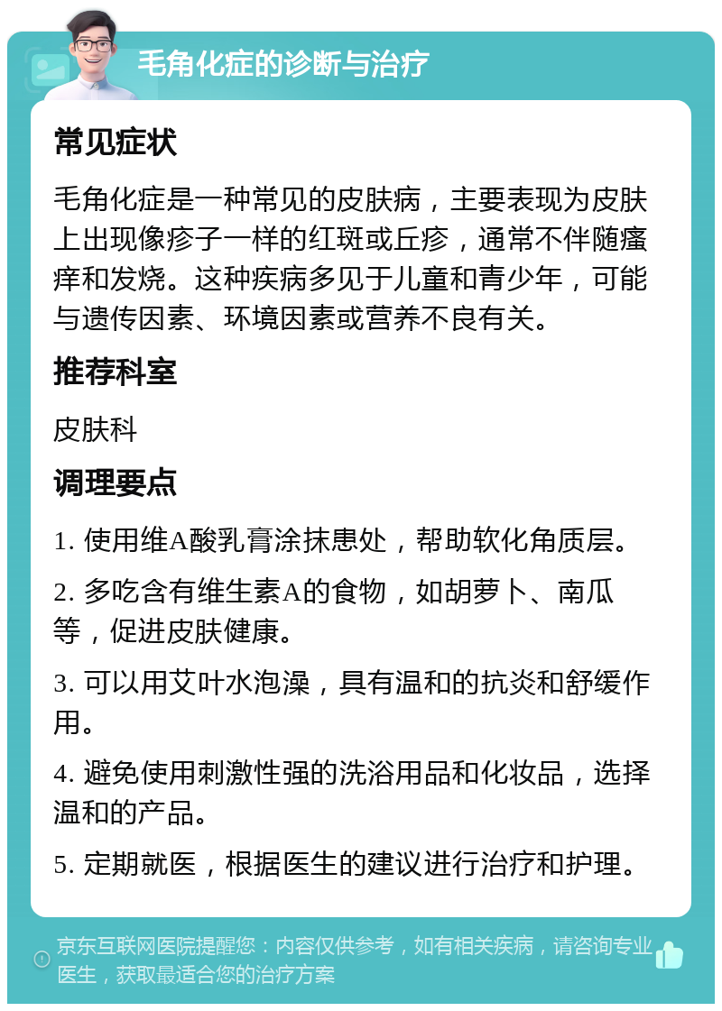 毛角化症的诊断与治疗 常见症状 毛角化症是一种常见的皮肤病，主要表现为皮肤上出现像疹子一样的红斑或丘疹，通常不伴随瘙痒和发烧。这种疾病多见于儿童和青少年，可能与遗传因素、环境因素或营养不良有关。 推荐科室 皮肤科 调理要点 1. 使用维A酸乳膏涂抹患处，帮助软化角质层。 2. 多吃含有维生素A的食物，如胡萝卜、南瓜等，促进皮肤健康。 3. 可以用艾叶水泡澡，具有温和的抗炎和舒缓作用。 4. 避免使用刺激性强的洗浴用品和化妆品，选择温和的产品。 5. 定期就医，根据医生的建议进行治疗和护理。