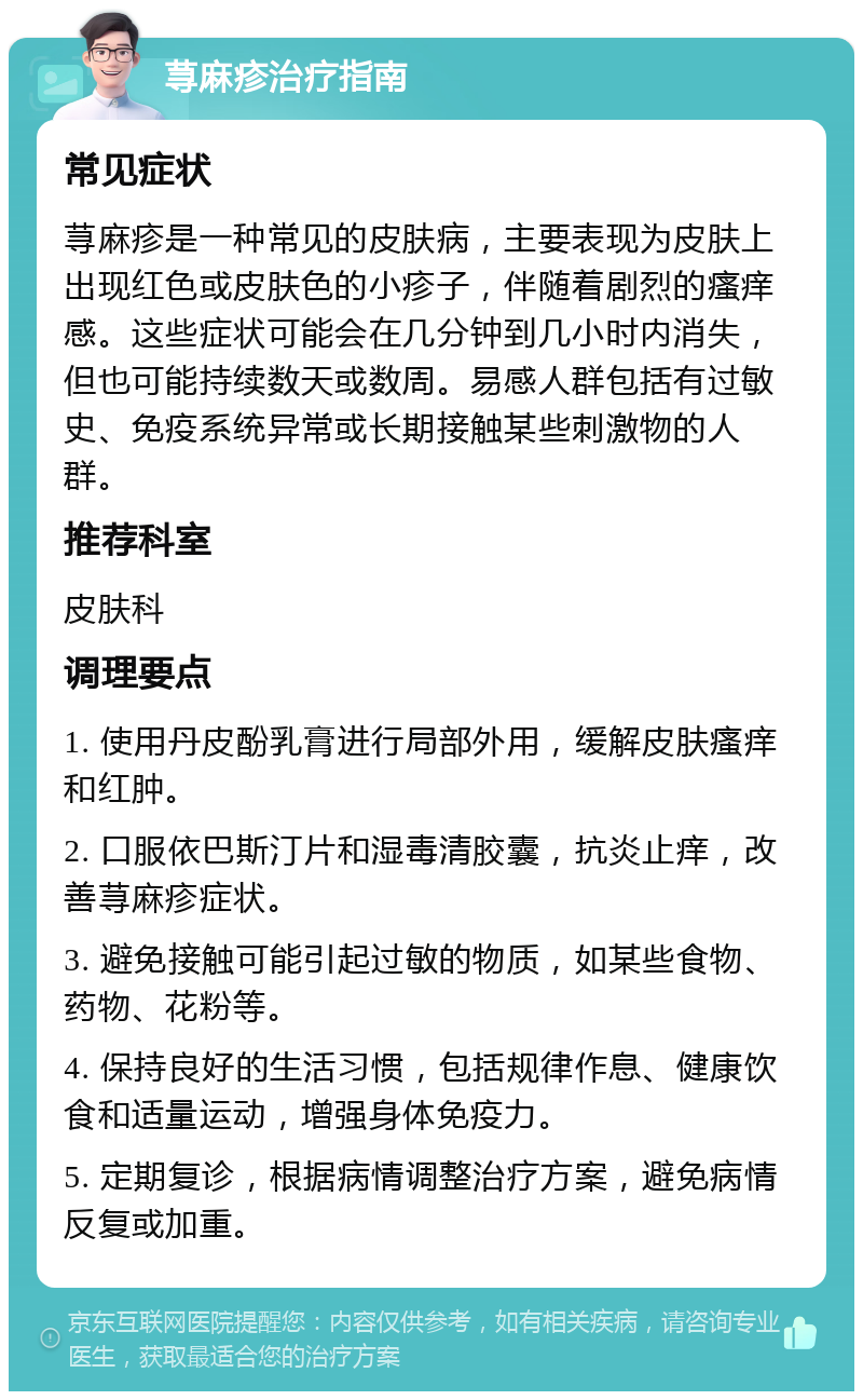 荨麻疹治疗指南 常见症状 荨麻疹是一种常见的皮肤病，主要表现为皮肤上出现红色或皮肤色的小疹子，伴随着剧烈的瘙痒感。这些症状可能会在几分钟到几小时内消失，但也可能持续数天或数周。易感人群包括有过敏史、免疫系统异常或长期接触某些刺激物的人群。 推荐科室 皮肤科 调理要点 1. 使用丹皮酚乳膏进行局部外用，缓解皮肤瘙痒和红肿。 2. 口服依巴斯汀片和湿毒清胶囊，抗炎止痒，改善荨麻疹症状。 3. 避免接触可能引起过敏的物质，如某些食物、药物、花粉等。 4. 保持良好的生活习惯，包括规律作息、健康饮食和适量运动，增强身体免疫力。 5. 定期复诊，根据病情调整治疗方案，避免病情反复或加重。