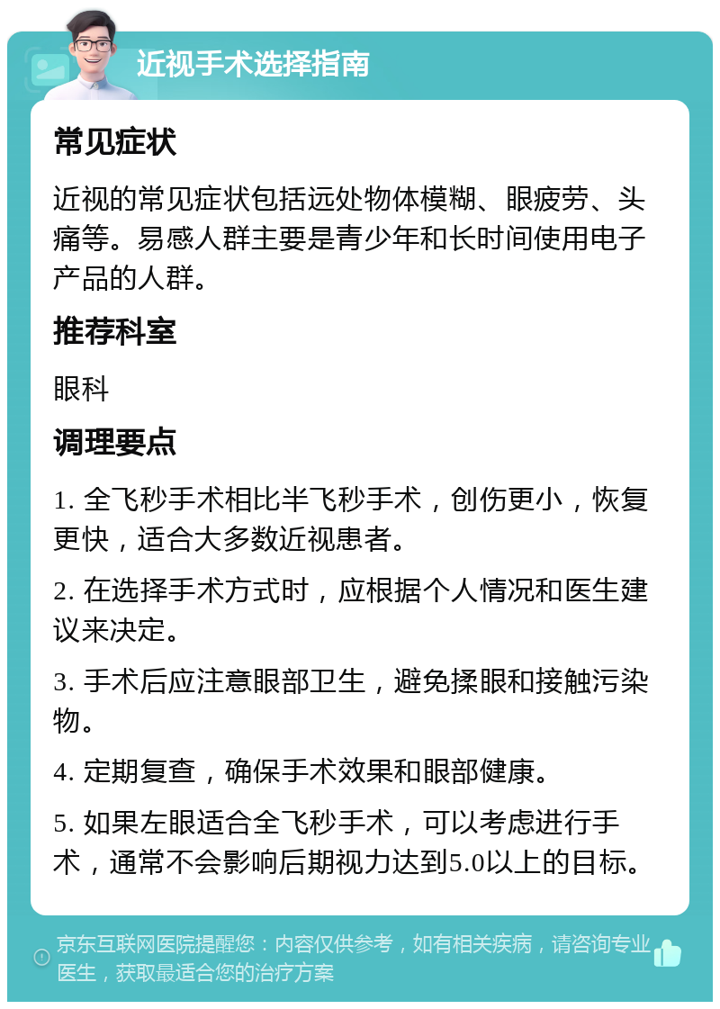 近视手术选择指南 常见症状 近视的常见症状包括远处物体模糊、眼疲劳、头痛等。易感人群主要是青少年和长时间使用电子产品的人群。 推荐科室 眼科 调理要点 1. 全飞秒手术相比半飞秒手术，创伤更小，恢复更快，适合大多数近视患者。 2. 在选择手术方式时，应根据个人情况和医生建议来决定。 3. 手术后应注意眼部卫生，避免揉眼和接触污染物。 4. 定期复查，确保手术效果和眼部健康。 5. 如果左眼适合全飞秒手术，可以考虑进行手术，通常不会影响后期视力达到5.0以上的目标。