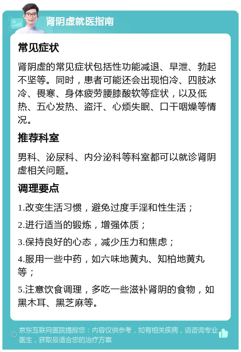 肾阴虚就医指南 常见症状 肾阴虚的常见症状包括性功能减退、早泄、勃起不坚等。同时，患者可能还会出现怕冷、四肢冰冷、畏寒、身体疲劳腰膝酸软等症状，以及低热、五心发热、盗汗、心烦失眠、口干咽燥等情况。 推荐科室 男科、泌尿科、内分泌科等科室都可以就诊肾阴虚相关问题。 调理要点 1.改变生活习惯，避免过度手淫和性生活； 2.进行适当的锻炼，增强体质； 3.保持良好的心态，减少压力和焦虑； 4.服用一些中药，如六味地黄丸、知柏地黄丸等； 5.注意饮食调理，多吃一些滋补肾阴的食物，如黑木耳、黑芝麻等。