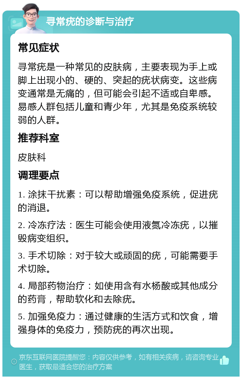 寻常疣的诊断与治疗 常见症状 寻常疣是一种常见的皮肤病，主要表现为手上或脚上出现小的、硬的、突起的疣状病变。这些病变通常是无痛的，但可能会引起不适或自卑感。易感人群包括儿童和青少年，尤其是免疫系统较弱的人群。 推荐科室 皮肤科 调理要点 1. 涂抹干扰素：可以帮助增强免疫系统，促进疣的消退。 2. 冷冻疗法：医生可能会使用液氮冷冻疣，以摧毁病变组织。 3. 手术切除：对于较大或顽固的疣，可能需要手术切除。 4. 局部药物治疗：如使用含有水杨酸或其他成分的药膏，帮助软化和去除疣。 5. 加强免疫力：通过健康的生活方式和饮食，增强身体的免疫力，预防疣的再次出现。