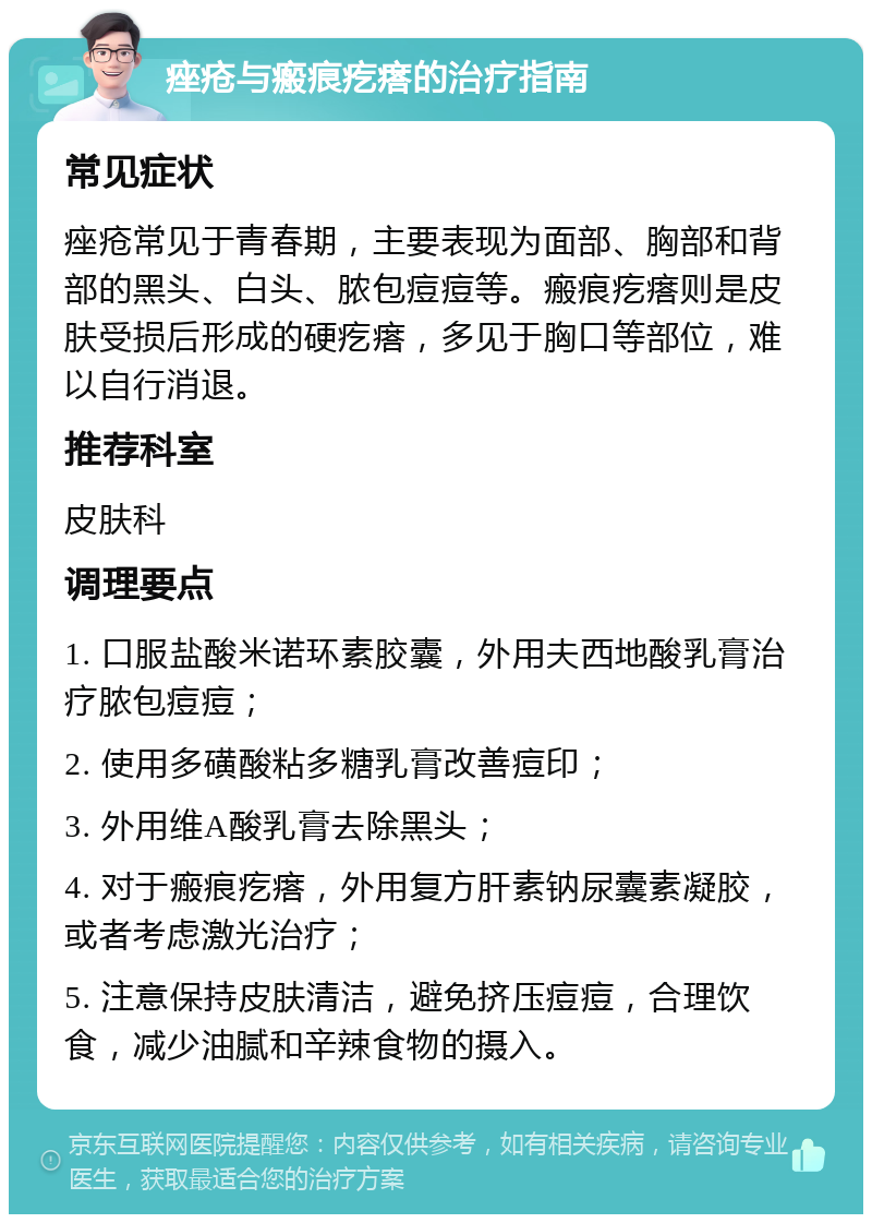 痤疮与瘢痕疙瘩的治疗指南 常见症状 痤疮常见于青春期，主要表现为面部、胸部和背部的黑头、白头、脓包痘痘等。瘢痕疙瘩则是皮肤受损后形成的硬疙瘩，多见于胸口等部位，难以自行消退。 推荐科室 皮肤科 调理要点 1. 口服盐酸米诺环素胶囊，外用夫西地酸乳膏治疗脓包痘痘； 2. 使用多磺酸粘多糖乳膏改善痘印； 3. 外用维A酸乳膏去除黑头； 4. 对于瘢痕疙瘩，外用复方肝素钠尿囊素凝胶，或者考虑激光治疗； 5. 注意保持皮肤清洁，避免挤压痘痘，合理饮食，减少油腻和辛辣食物的摄入。